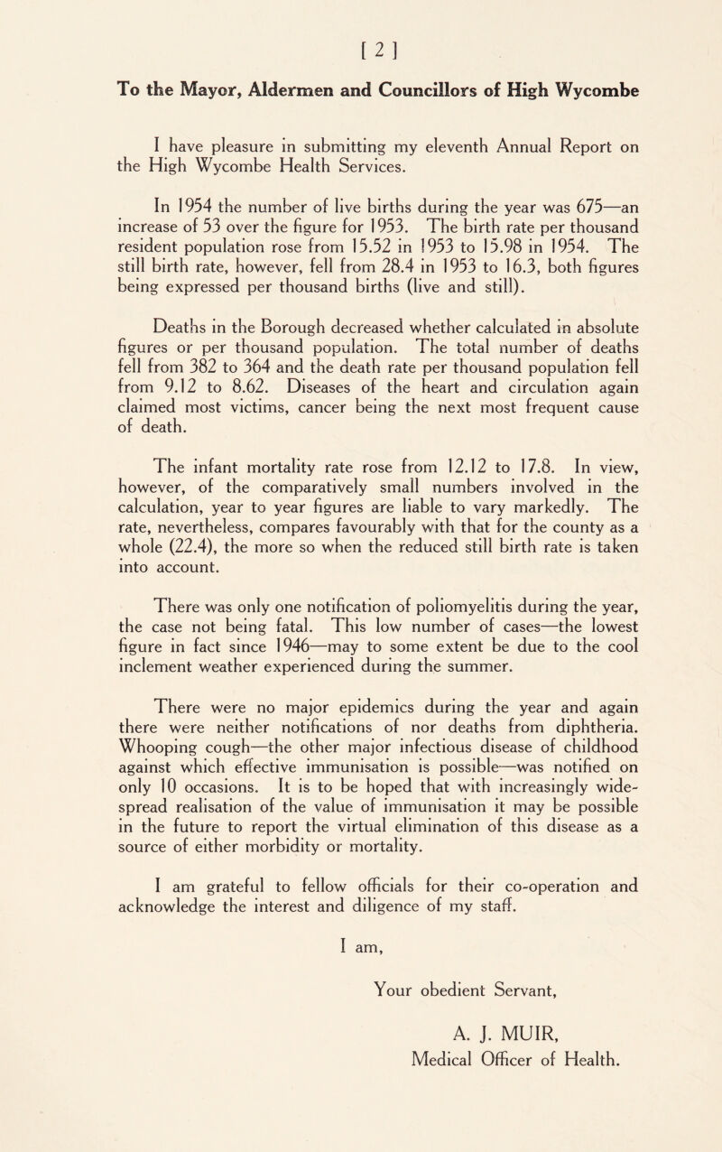 To the Mayor, Aldermen and Councillors of High Wycombe I have pleasure in submitting my eleventh Annual Report on the High Wycombe Health Services. In 1954 the number of live births during the year was 675—an increase of 53 over the figure for 1953. The birth rate per thousand resident population rose from 15.52 m 1953 to 15.98 in 1954. The still birth rate, however, fell from 28.4 in 1953 to 16.3, both figures being expressed per thousand births (live and still). Deaths in the Borough decreased whether calculated in absolute figures or per thousand population. The total number of deaths fell from 382 to 364 and the death rate per thousand population fell from 9.12 to 8.62. Diseases of the heart and circulation again claimed most victims, cancer being the next most frequent cause of death. The infant mortality rate rose from 12.12 to 17.8. In view, however, of the comparatively small numbers involved in the calculation, year to year figures are liable to vary markedly. The rate, nevertheless, compares favourably with that for the county as a whole (22.4), the more so when the reduced still birth rate is taken into account. There was only one notification of poliomyelitis during the year, the case not being fatal. This low number of cases—the lowest figure in fact since 1946 —may to some extent be due to the cool inclement weather experienced during the summer. There were no major epidemics during the year and again there were neither notifications of nor deaths from diphtheria. Whooping cough—the other major infectious disease of childhood against which effective immunisation is possible—was notified on only 10 occasions. It is to be hoped that with increasingly wide- spread realisation of the value of immunisation it may be possible in the future to report the virtual elimination of this disease as a source of either morbidity or mortality. I am grateful to fellow officials for their co-operation and acknowledge the interest and diligence of my staff. I am, Your obedient Servant, A. J. MUIR, Medical Officer of Health.