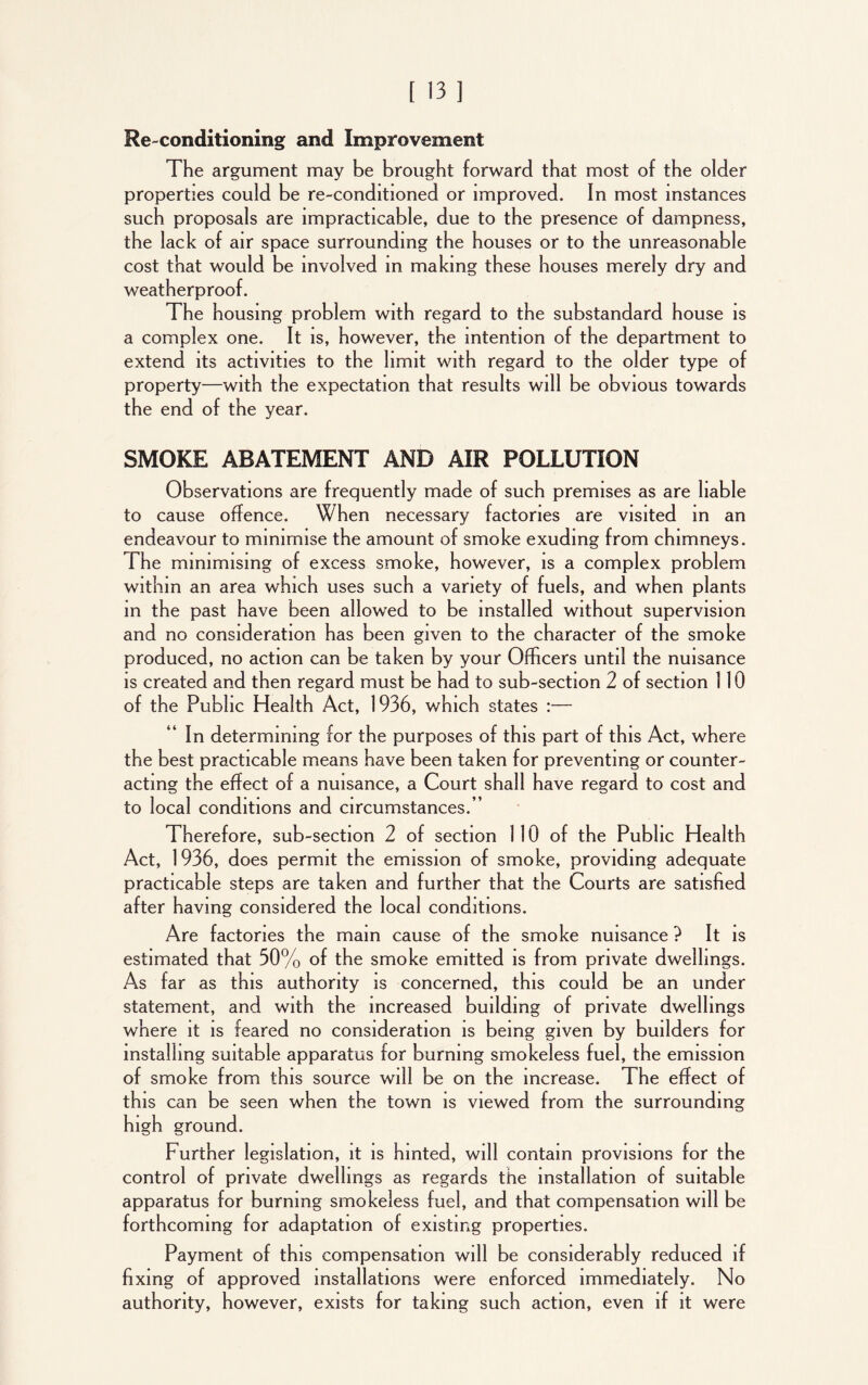 Re-conditioning and Improvement The argument may be brought forward that most of the older properties could be re-conditioned or improved. In most instances such proposals are impracticable, due to the presence of dampness, the lack of air space surrounding the houses or to the unreasonable cost that would be involved in making these houses merely dry and weatherproof. The housing problem with regard to the substandard house is a complex one. It is, however, the intention of the department to extend its activities to the limit with regard to the older type of property—with the expectation that results will be obvious towards the end of the year. SMOKE ABATEMENT AND AIR POLLUTION Observations are frequently made of such premises as are liable to cause offence. When necessary factories are visited in an endeavour to minimise the amount of smoke exuding from chimneys. The minimising of excess smoke, however, is a complex problem within an area which uses such a variety of fuels, and when plants in the past have been allowed to be installed without supervision and no consideration has been given to the character of the smoke produced, no action can be taken by your Officers until the nuisance is created and then regard must be had to sub-section 2 of section 110 of the Public Health Act, 1936, which states :— In determining for the purposes of this part of this Act, where the best practicable means have been taken for preventing or counter- acting the effect of a nuisance, a Court shall have regard to cost and to local conditions and circumstances.’’ Therefore, sub-section 2 of section 110 of the Public Health Act, 1936, does permit the emission of smoke, providing adequate practicable steps are taken and further that the Courts are satisfied after having considered the local conditions. Are factories the main cause of the smoke nuisance ? It is estimated that 30% of the smoke emitted is from private dwellings. As far as this authority is concerned, this could be an under statement, and with the increased building of private dwellings where it is feared no consideration is being given by builders for installing suitable apparatus for burning smokeless fuel, the emission of smoke from this source will be on the increase. The effect of this can be seen when the town is viewed from the surrounding high ground. Further legislation, it is hinted, will contain provisions for the control of private dwellings as regards the installation of suitable apparatus for burning smokeless fuel, and that compensation will be forthcoming for adaptation of existing properties. Payment of this compensation will be considerably reduced if fixing of approved installations were enforced immediately. No authority, however, exists for taking such action, even if it were