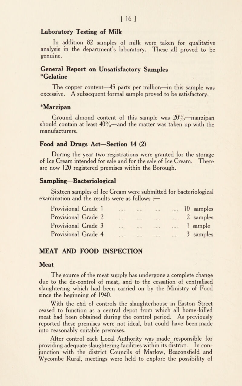 Laboratory Testing of Miik In addition 82 samples of milk were taken for qualitative analysis in the department’s laboratory. These all proved to be genuine. General Report on Unsatisfactory Samples *Gelatine The copper content—45 parts per million—in this sample was excessive. A subsequent formal sample proved to be satisfactory. *Marzipan Ground almond content of this sample was 20%—marzipan should contain at least 40%—and the matter was taken up with the manufacturers. Food and Drugs Act—Section 14 (2) During the year two registrations were granted for the storage of Ice Cream intended for sale and for the sale of Ice Cream. There are now 120 registered premises within the Borough. Sampling—Bacteriological Sixteen samples of Ice Cream were submitted for bacteriological examination and the results were as follows :— Provisional Grade 1 Provisional Grade 2 Provisional Grade 3 MEAT AND FOOD INSPECTION Meat The source of the meat supply has undergone a complete change due to the de-control of meat, and to the cessation of centralised slaughtering which had been carried on by the Ministry of Food since the beginning of 1940. With the efid of controls the slaughterhouse in Easton Street ceased to function as a central depot from which all home-killed meat had been obtained during the control period. As previously reported these premises were not ideal, but could have been made into reasonably suitable premises. After control each Local Authority was made responsible for providing adequate slaughtering facilities within its district. In con- junction with the district Councils of Marlow, Beaconsfield and Wycombe Rural, meetings were held to explore the possibility of 10 samples 2 samples I sample