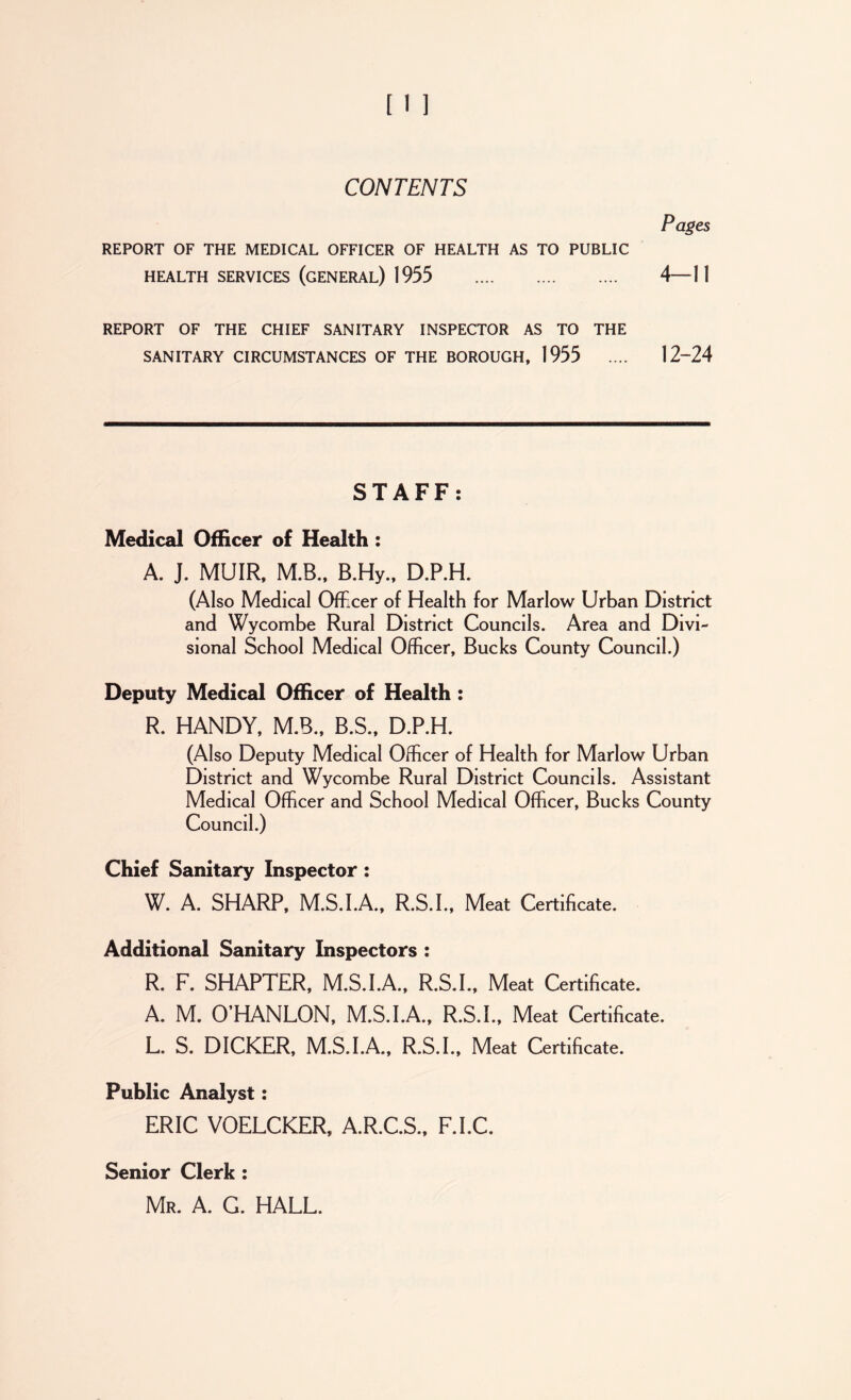 CONTENTS Pages REPORT OF THE MEDICAL OFFICER OF HEALTH AS TO PUBLIC HEALTH SERVICES (GENERAL) 1955 4—11 REPORT OF THE CHIEF SANITARY INSPECTOR AS TO THE SANITARY CIRCUMSTANCES OF THE BOROUGH, 1955 .... 12~24 STAFF: Medical Officer of Health : A. J. MUIR, M.B., B.Hy., D.P.H. (Also Medical Officer of Health for Marlow Urban District and Wycombe Rural District Councils. Area and Divi- sional School Medical Officer, Bucks County Council.) Deputy Medical Officer of Health: R. HANDY, M.B., B.S., D.P.H. (Also Deputy Medical Officer of Health for Marlow Urban District and Wycombe Rural District Councils. Assistant Medical Officer and School Medical Officer, Bucks County Council.) Chief Sanitary Inspector: W. A. SHARP, M.S.I.A., R.S.I., Meat Certificate. Additional Sanitary Inspectors : R. F. SHAPTER, M.S.I.A., R.S.I., Meat Certificate. A. M. O’HANLON, M.S.I.A., R.S.I., Meat Certificate. L. S. DICKER, M.S.I.A., R.S.I., Meat Certificate. Public Analyst: ERIC VOELCKER, A.R.C.S., F.I.C. Senior Clerk : Mr. A. G. HALL.