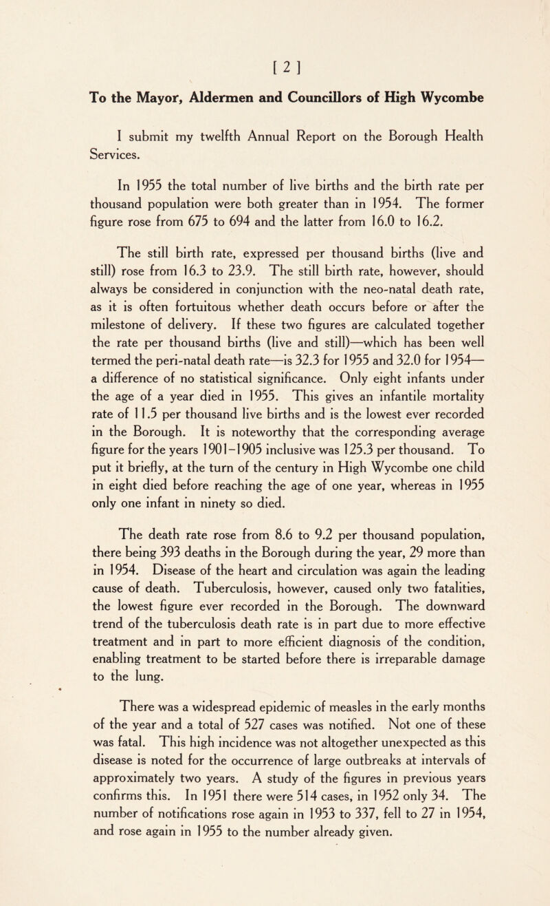 To the Mayor, Aldermen and Councillors of High Wycombe I submit my twelfth Annual Report on the Borough Health Services. In 1955 the total number of live births and the birth rate per thousand population were both greater than in 1954. The former figure rose from 675 to 694 and the latter from 16.0 to 16.2. The still birth rate, expressed per thousand births (live and still) rose from 16.3 to 23.9. The still birth rate, however, should always be considered in conjunction with the neo-natal death rate, as it is often fortuitous whether death occurs before or after the milestone of delivery. If these two figures are calculated together the rate per thousand births (live and still)—which has been well termed the peri-natal death rate—is 32.3 for 1955 and 32.0 for 1954— a difference of no statistical significance. Only eight infants under the age of a year died in 1955. This gives an infantile mortality rate of 11.5 per thousand live births and is the lowest ever recorded in the Borough. It is noteworthy that the corresponding average figure for the years 1901-1905 inclusive was 125.3 per thousand. To put it briefly, at the turn of the century in High Wycombe one child in eight died before reaching the age of one year, whereas in 1955 only one infant in ninety so died. The death rate rose from 8.6 to 9.2 per thousand population, there being 393 deaths in the Borough during the year, 29 more than in 1954. Disease of the heart and circulation was again the leading cause of death. Tuberculosis, however, caused only two fatalities, the lowest figure ever recorded in the Borough. The downward trend of the tuberculosis death rate is in part due to more effective treatment and in part to more efficient diagnosis of the condition, enabling treatment to be started before there is irreparable damage to the lung. There was a widespread epidemic of measles in the early months of the year and a total of 527 cases was notified. Not one of these was fatal. This high incidence was not altogether unexpected as this disease is noted for the occurrence of large outbreaks at intervals of approximately two years. A study of the figures in previous years confirms this. In 1951 there were 514 cases, in 1952 only 34. The number of notifications rose again in 1953 to 337, fell to 27 in 1954, and rose again in 1955 to the number already given.