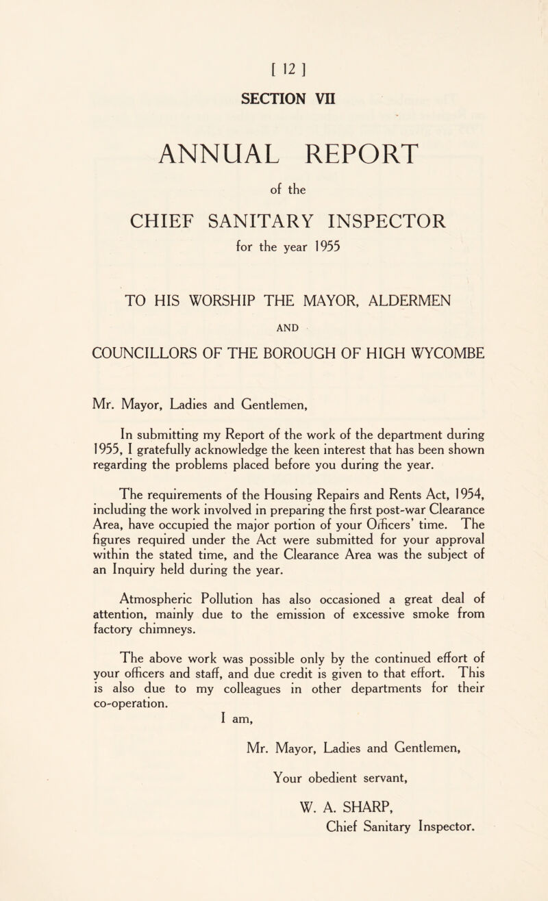 ANNUAL REPORT of the CHIEF SANITARY INSPECTOR for the year 1955 TO HIS WORSHIP THE MAYOR, ALDERMEN AND COUNCILLORS OF THE BOROUGH OF HIGH WYCOMBE Mr. Mayor, Ladies and Gentlemen, In submitting my Report of the work of the department during 1955, I gratefully acknowledge the keen interest that has been shown regarding the problems placed before you during the year. The requirements of the Housing Repairs and Rents Act, 1954, including the work involved in preparing the first post-war Clearance Area, have occupied the major portion of your Officers’ time. The figures required under the Act were submitted for your approval within the stated time, and the Clearance Area was the subject of an Inquiry held during the year. Atmospheric Pollution has also occasioned a great deal of attention, mainly due to the emission of excessive smoke from factory chimneys. The above work was possible only by the continued effort of your officers and staff, and due credit is given to that effort. This is also due to my colleagues in other departments for their co-operation. I am, Mr. Mayor, Ladies and Gentlemen, Your obedient servant, W. A. SHARP, Chief Sanitary Inspector.