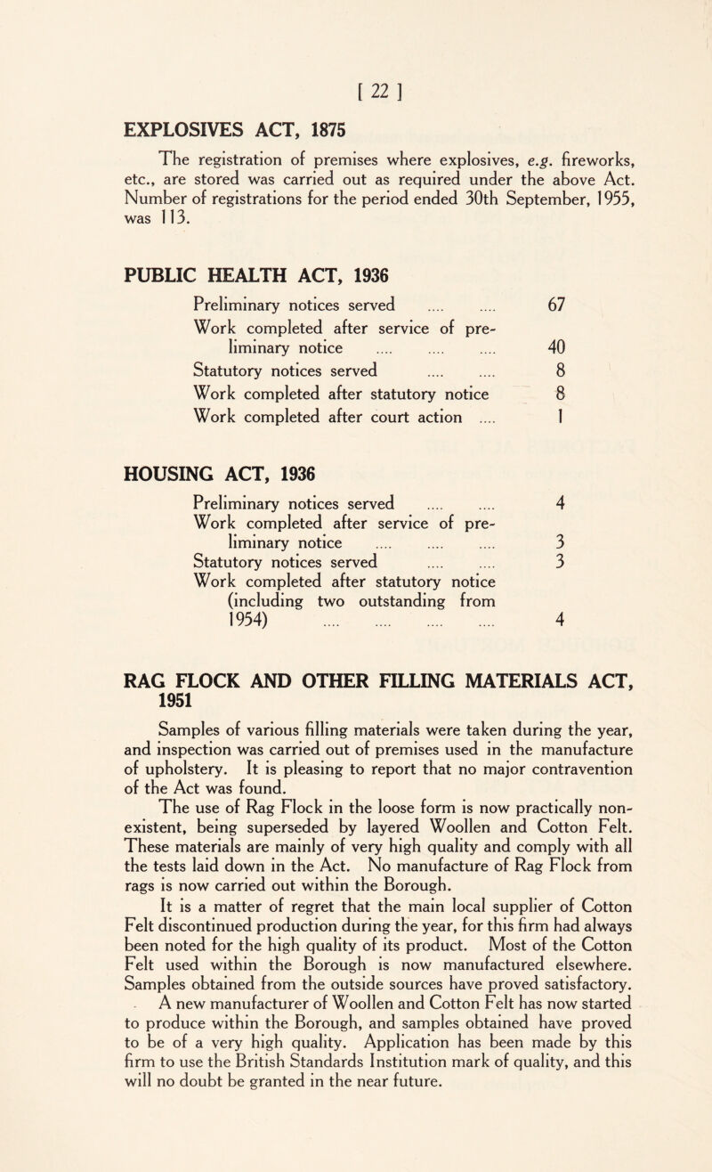EXPLOSIVES ACT, 1875 The registration of premises where explosives, e.g. fireworks, etc., are stored was carried out as required under the above Act. Number of registrations for the period ended 30th September, 1933, was 113. PUBLIC HEALTH ACT, 1936 Preliminary notices served .... .... 67 Work completed after service of pre- liminary notice .... .... .... 40 Statutory notices served .... .... 8 Work completed after statutory notice 8 Work completed after court action .... 1 HOUSING ACT, 1936 Preliminary notices served .... .... 4 Work completed after service of pre- liminary notice .... .... .... 3 Statutory notices served .... .... 3 Work completed after statutory notice (including two outstanding from 1934) 4 RAG FLOCK AND OTHER FILLING MATERIALS ACT, 1951 Samples of various filling materials were taken during the year, and inspection was carried out of premises used in the manufacture of upholstery. It is pleasing to report that no major contravention of the Act was found. The use of Rag Flock in the loose form is now practically non- existent, being superseded by layered Woollen and Cotton Felt. These materials are mainly of very high quality and comply with all the tests laid down in the Act. No manufacture of Rag Flock from rags is now carried out within the Borough. It is a matter of regret that the main local supplier of Cotton Felt discontinued production during the year, for this firm had always been noted for the high quality of its product. Most of the Cotton Felt used within the Borough is now manufactured elsewhere. Samples obtained from the outside sources have proved satisfactory. A new manufacturer of Woollen and Cotton Felt has now started to produce within the Borough, and samples obtained have proved to be of a very high quality. Application has been made by this firm to use the British Standards Institution mark of quality, and this will no doubt be granted in the near future.