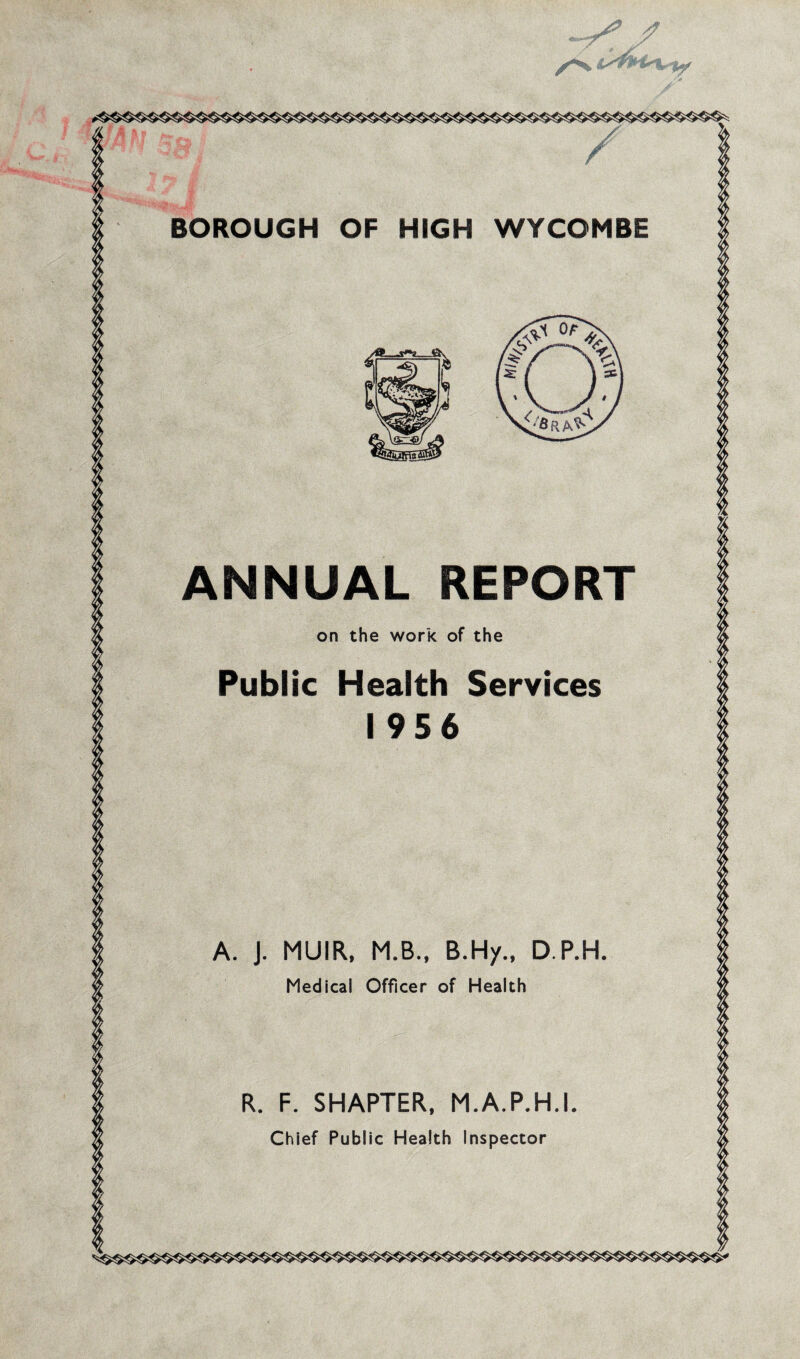 ~ > i / *<fc£ - BOROUGH OF HIGH WYCOMBE ANNUAL REPORT on the work of the Public Health Services 1956 A. J. MUIR, M.B., B.Hy., D.P.H. Medical Officer of Health R. F. SHAPTER, M.A.P.H.I. Chief Public Health Inspector