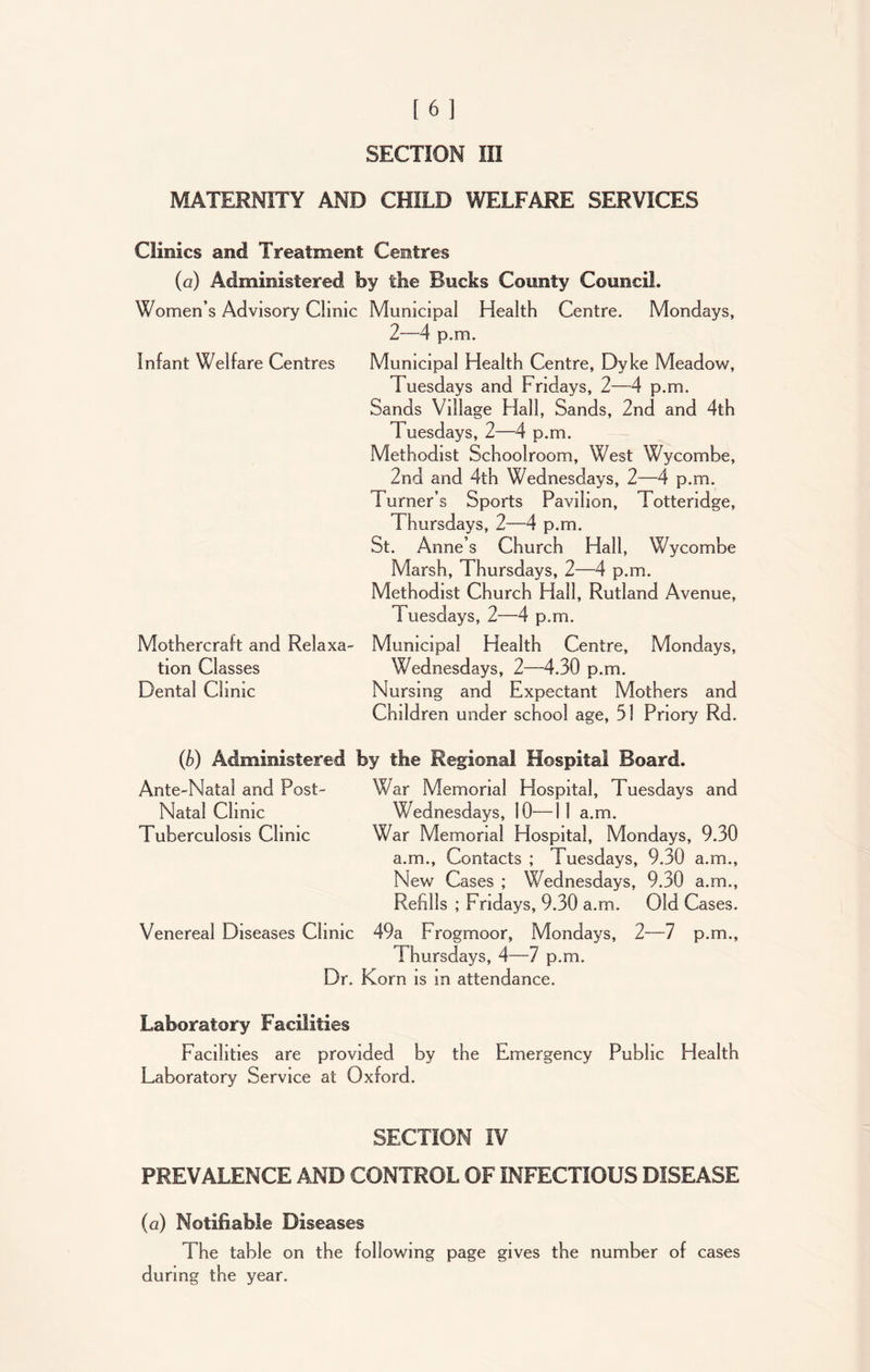 SECTION III MATERNITY AND CHILD WELFARE SERVICES Clinics and Treatment Centres (a) Administered by the Bocks County Council. Women’s Advisory Clinic Municipal Health Centre. Mondays, 2—4 p.m. Infant Welfare Centres Municipal Health Centre, Dyke Meadow, Tuesdays and Fridays, 2—4 p.m. Sands Village Hall, Sands, 2nd and 4th Tuesdays, 2—4 p.m. Methodist Schoolroom, West Wycombe, 2nd and 4th Wednesdays, 2—4 p.m. Turner’s Sports Pavilion, Totteridge, Thursdays, 2—4 p.m. St. Anne’s Church Hall, Wycombe Marsh, Thursdays, 2—4 p.m. Methodist Church Hall, Rutland Avenue, T uesdays, 2—4 p.m. Mothercraft and Relaxa- Municipal Health Centre, Mondays, tion Classes Wednesdays, 2—4.30 p.m. Dental Clinic Nursing and Expectant Mothers and Children under school age, 51 Pnory Rd. (b) Administered by the Regional Hospital Board. Ante-Natal and Post- War Memorial Hospital, T uesdays and Natal Clinic Wednesdays, 10—11 a.m. Tuberculosis Clinic War Memorial Hospital, Mondays, 9.30 a.m., Contacts ; Tuesdays, 9.30 a.m., New Cases ; Wednesdays, 9.30 a.rn., Refills ; Fridays, 9.30 a.m. Old Cases. Venereal Diseases Clinic 49a Frogmoor, Mondays, 2—7 p.m., Thursdays, 4—7 p.m. Dr. Korn is in attendance. Laboratory Facilities Facilities are provided by the Emergency Public Health Laboratory Service at Oxford. SECTION IV PREVALENCE AND CONTROL OF INFECTIOUS DISEASE (a) Notifiable Diseases The table on the following page gives the number of cases during the year.