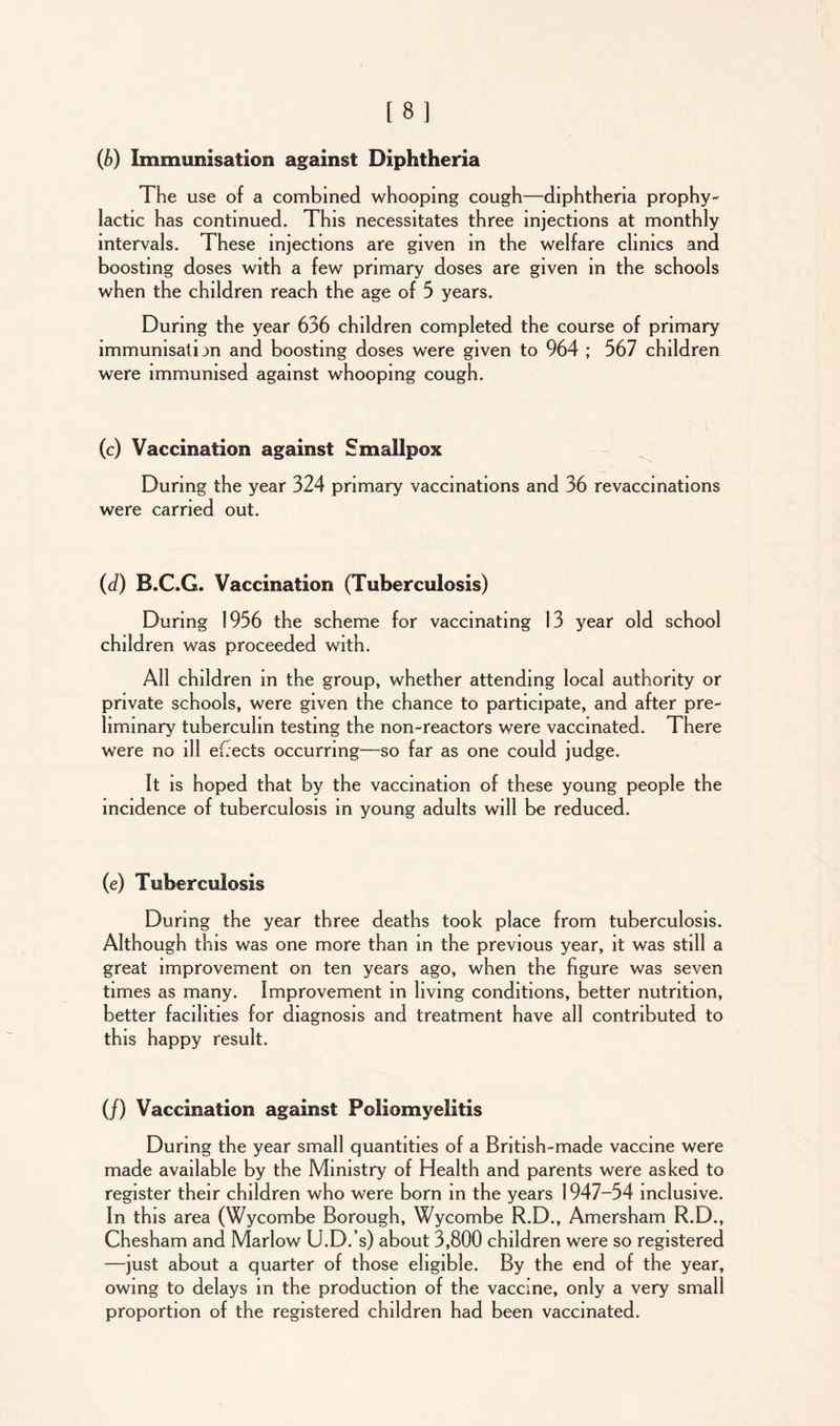 (b) Immunisation against Diphtheria The use of a combined whooping cough—diphtheria prophy- lactic has continued. This necessitates three injections at monthly intervals. These injections are given in the welfare clinics and boosting doses with a few primary doses are given in the schools when the children reach the age of 5 years. During the year 636 children completed the course of primary lmmunisaton and boosting doses were given to 964 ; 567 children were immunised against whooping cough. (c) Vaccination against Smallpox During the year 324 primary vaccinations and 36 revaccinations were carried out. (d) B.C.G. Vaccination (Tuberculosis) During 1956 the scheme for vaccinating 13 year old school children was proceeded with. All children in the group, whether attending local authority or private schools, were given the chance to participate, and after pre- liminary tuberculin testing the non-reactors were vaccinated. There were no ill ejects occurring—-so far as one could judge. It is hoped that by the vaccination of these young people the incidence of tuberculosis in young adults will be reduced. (e) Tuberculosis During the year three deaths took place from tuberculosis. Although this was one more than in the previous year, it was still a great improvement on ten years ago, when the figure was seven times as many. Improvement in living conditions, better nutrition, better facilities for diagnosis and treatment have all contributed to this happy result. (/) Vaccination against Poliomyelitis During the year small quantities of a British-made vaccine were made available by the Ministry of Health and parents were asked to register their children who were born in the years 1947—54 inclusive. In this area (Wycombe Borough, Wycombe R.D., Amersham R.D., Chesham and Marlow U.D.’s) about 3,800 children were so registered —just about a quarter of those eligible. By the end of the year, owing to delays in the production of the vaccine, only a very small proportion of the registered children had been vaccinated.