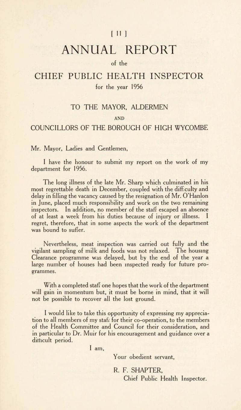 ANNUAL REPORT of the CHIEF PUBLIC HEALTH INSPECTOR for the year 1956 TO THE MAYOR, ALDERMEN AND COUNCILLORS OF THE BOROUGH OF HIGH WYCOMBE Mr. Mayor, Ladies and Gentlemen, I have the honour to submit my report on the work of my department for 1956. The long illness of the late Mr. Sharp which culminated m his most regrettable death in December, coupled with the difficulty and delay in filling the vacancy caused by the resignation of Mr. O’Hanlon in June, placed much responsibility and work on the two remaining inspectors. In addition, no member of the staff escaped an absence of at least a week from his duties because of injury or illness. I regret, therefore, that m some aspects the work of the department was bound to suffer. Nevertheless, meat inspection was carried out fully and the vigilant sampling of milk and foods was not relaxed. The housing Clearance programme was delayed, but by the end of the year a large number of houses had been inspected ready for future pro- grammes. With a completed staff one hopes that the work of the department will gam in momentum but, it must be borne in mind, that it will not be possible to recover all the lost ground. I would like to take this opportunity of expressing my apprecia- tion to all members of my stafr for their co-operation, to the members of the Health Committee and Council for their consideration, and in particular to Dr. Muir for his encouragement and guidance over a dithcult period. I am, Your obedient servant, R. F. SHAPTER, Chief Public Health Inspector.