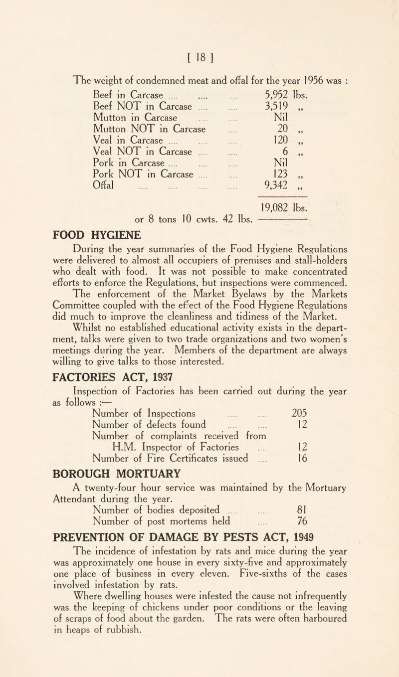 The weight of condemned meat and offal for the year 1956 was Beef in Carcase .... .... .... 5,952 lbs. Beef NOT in Carcase .... Mutton in Carcase Mutton NOT in Carcase Veal in Carcase .... Veal NOT in Carcase .... Pork in Carcase .... Pork NOT in Carcase .... Offal 3,519 Nil 20 120 6 Nil 123 9,342 19,082 lbs. or 8 tons 10 cwts. 42 lbs. FOOD HYGIENE During the year summaries of the Food Hygiene Regulations were delivered to almost all occupiers of premises and stall-holders who dealt with food. It was not possible to make concentrated efforts to enforce the Regulations, but inspections were commenced. The enforcement of the Market Byelaws by the Markets Committee coupled with the eFect of the Food Hygiene Regulations did much to improve the cleanliness and tidiness of the Market. Whilst no established educational activity exists in the depart- ment, talks were given to two trade organizations and two women’s meetings during the year. Members of the department are always willing to give talks to those interested. FACTORIES ACT, 1937 Inspection of Factories has been carried out during the year as follows :— Number of Inspections 205 Number of defects found 12 Number of complaints received from H.M. Inspector of Factories 12 Number of Fire Certificates issued .... 16 BOROUGH MORTUARY A twenty-four hour service was maintained by the Mortuary Attendant during the year. Number of bodies deposited .... 81 Number of post mortems held 76 PREVENTION OF DAMAGE BY PESTS ACT, 1949 The incidence of infestation by rats and mice during the year was approximately one house in every sixty-five and approximately one place of business in every eleven. Five-sixths of the cases involved infestation by rats. Where dwelling houses were infested the cause not infrequently was the keeping of chickens under poor conditions or the leaving of scraps of food about the garden. The rats were often harboured in heaps of rubbish.