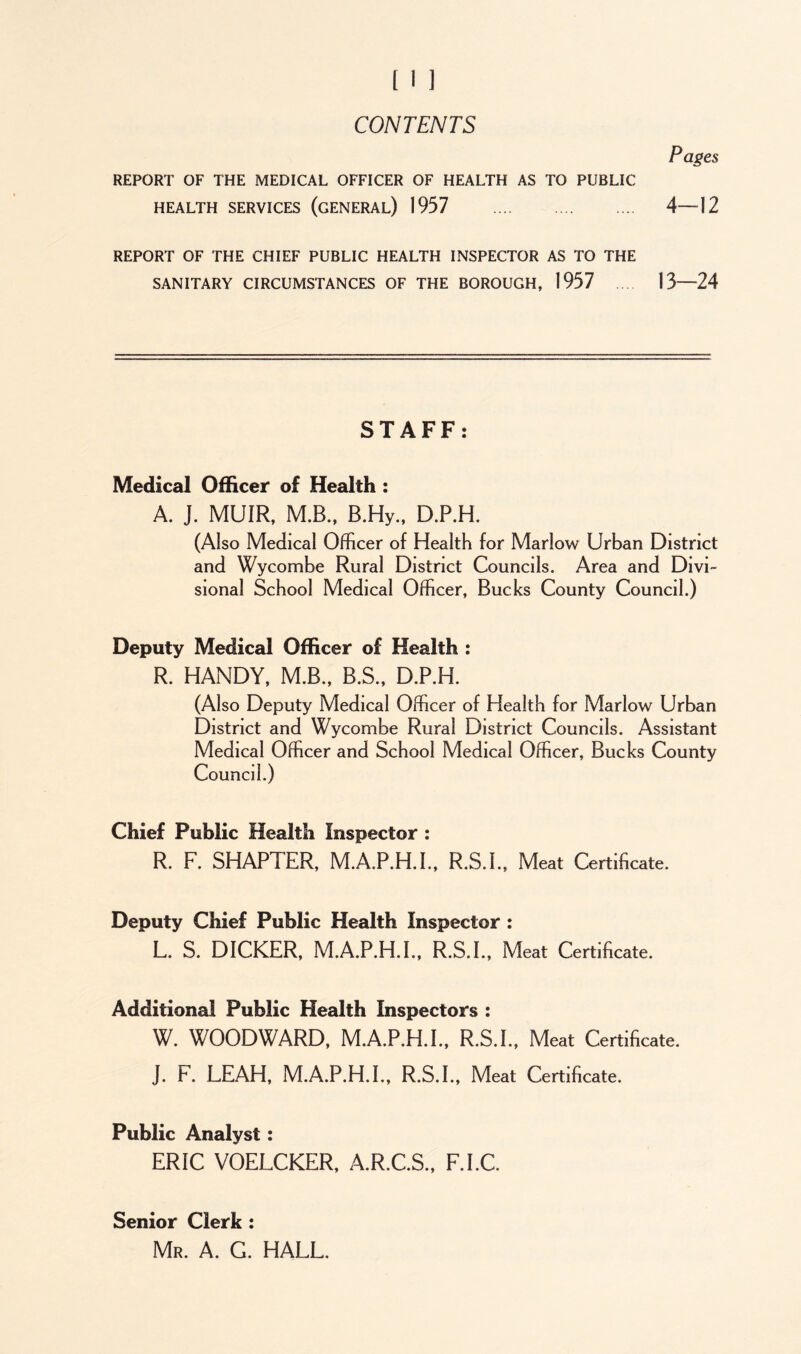 CONTENTS Pages REPORT OF THE MEDICAL OFFICER OF HEALTH AS TO PUBLIC HEALTH SERVICES (GENERAL) 1957 4—\2 REPORT OF THE CHIEF PUBLIC HEALTH INSPECTOR AS TO THE SANITARY CIRCUMSTANCES OF THE BOROUGH, 1957 13—24 STAFF: Medical Officer of Health : A. J. MUIR, M.B., B.Hy., D.P.H. (Also Medical Officer of Health for Marlow Urban District and Wycombe Rural District Councils. Area and Divi- sional School Medical Officer, Bucks County Council.) Deputy Medical Officer of Health : R. HANDY, M.B., B.S., D.P.H. (A1 so Deputy Medical Officer of Health for Marlow Urban District and Wycombe Rural District Councils. Assistant Medical Officer and School Medical Officer, Bucks County Council.) Chief Public Health Inspector : R. F. SHAPTER, M.A.P.H.I., R.S.L, Meat Certificate. Deputy Chief Public Health Inspector : L. S. DICKER, M.A.P.H.I., R.S.L, Meat Certificate. Additional Public Health Inspectors : W. WOODWARD, M.A.P.H.I., R.S.L, Meat Certificate. J. F. LEAH, M.A.P.H.I., R.S.L, Meat Certificate. Public Analyst: ERIC VOELCKER, A.R.C.S., F.I.C. Senior Clerk : Mr. A. G. HALL.
