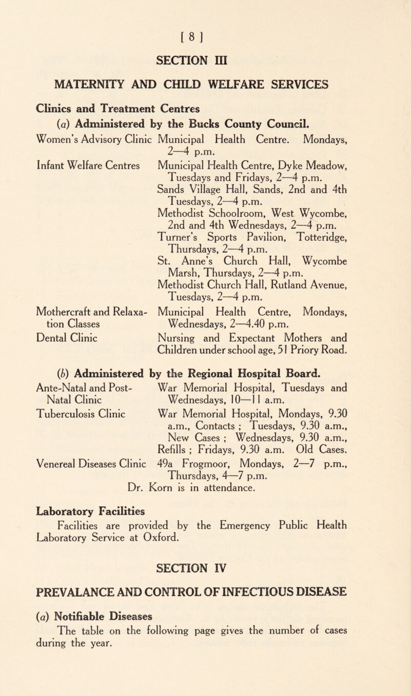 MATERNITY AND CHILD WELFARE SERVICES Clinics and Treatment Centres (a) Administered fey the Bucks County Council. Women’s Advisory Clinic Municipal Health Centre. Mondays, 1—4 p.m. Infant Welfare Centres Municipal Health Centre, Dyke Meadow, Tuesdays and Fridays, 2—4 p.m. Sands Village Hall, Sands, 2nd and 4th Tuesdays, 2-—4 p.m. Methodist Schoolroom, West Wycombe, 2nd and 4th Wednesdays, 2—4 p.m. Turner’s Sports Pavilion, Totte ridge, Thursdays, 2—4 p.m. St. Anne’s Church Hall, Wycombe Marsh, Thursdays, 2—4 p.m. Methodist Church Hall, Rutland Avenue, Tuesdays, 2—4 p.m. Mothercraft and Relaxa- Municipal Health Centre, Mondays, tion Classes Wednesdays, 2—4.40 p.m. Dental Clinic Nursing and Expectant Mothers and Children under school age, 51 Priory Road. (b) Administered fey the Regional Hospital Board. Ante-Natal and Post- War Memorial Hospital, Tuesdays and Natal Clinic Wednesdays, 10—11 a.m. Tuberculosis Clinic War Memorial Hospital, Mondays, 9.30 a.m., Contacts ; Tuesdays, 9.30 a.m., New Cases ; Wednesdays, 9.30 a.m., Refills ; Fridays, 9.30 a.m. Old Cases. Venereal Diseases Clinic 49a Frogmoor, Mondays, 2—7 p.m., Thursdays, 4—1 p.m. Dr. Korn is in attendance. Laboratory Facilities Facilities are provided by the Emergency Public Health Laboratory Service at Oxford. SECTION IV PREVALANCE AND CONTROL OF INFECTIOUS DISEASE (a) Notifiable Diseases The table on the following page gives the number of cases during the year.