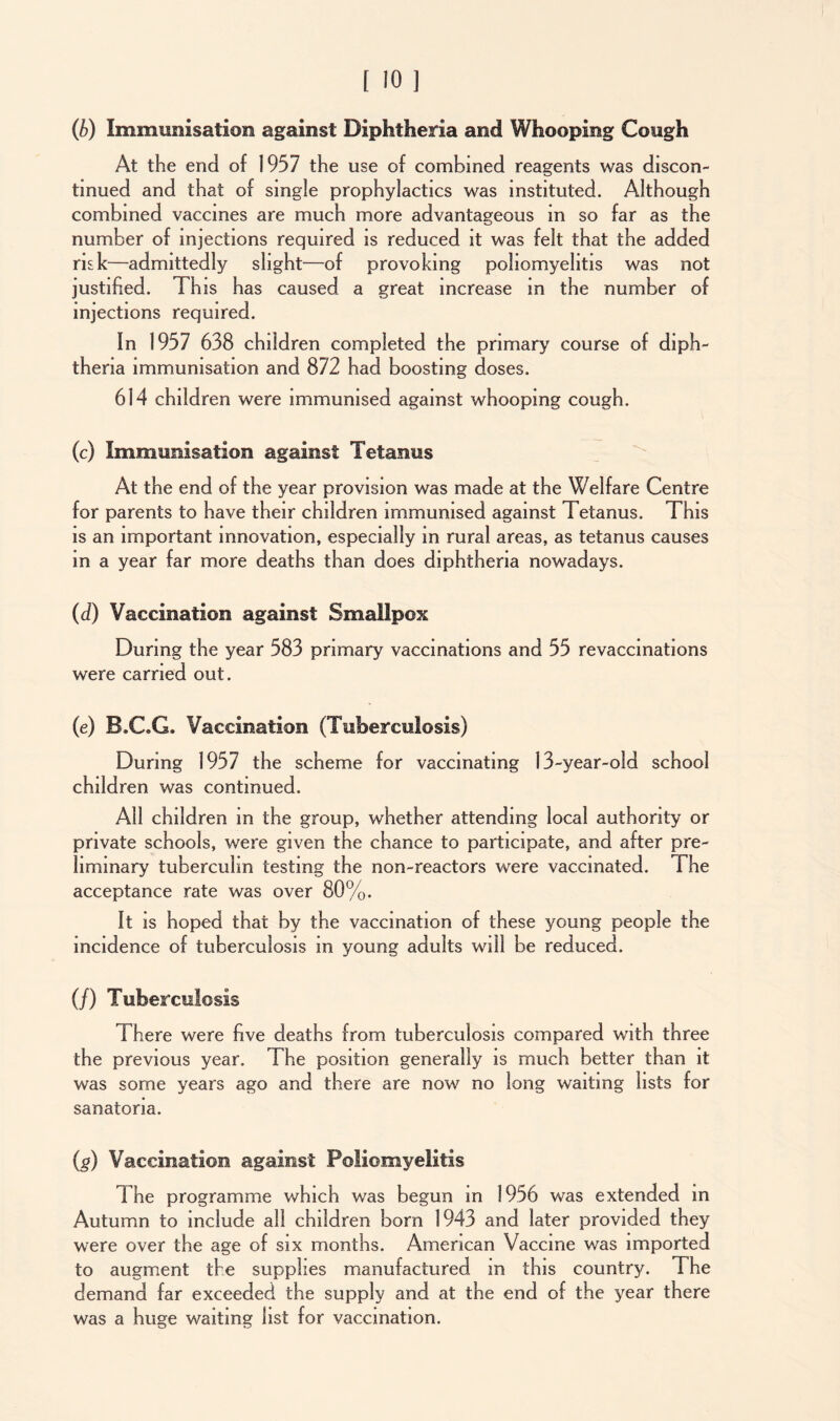 (b) Immunisation against Diphtheria and Whooping Cough At the end of 1957 the use of combined reagents was discon- tinued and that of single prophylactics was instituted. Although combined vaccines are much more advantageous in so far as the number of injections required is reduced it was felt that the added risk—admittedly slight—of provoking poliomyelitis was not justified. This has caused a great increase in the number of injections required. In 1957 638 children completed the primary course of diph- theria immunisation and 872 had boosting doses. 614 children were immunised against whooping cough. (c) Immunisation against Tetanus At the end of the year provision was made at the Welfare Centre for parents to have their children immunised against Tetanus. This is an important innovation, especially in rural areas, as tetanus causes m a year far more deaths than does diphtheria nowadays. (d) Vaccination against Smallpox During the year 583 primary vaccinations and 55 revaccinations were carried out. (e) B.C.G. Vaccination (Tuberculosis) During 1957 the scheme for vaccinating 13-year-old school children was continued. All children in the group, whether attending local authority or private schools, were given the chance to participate, and after pre- liminary tuberculin testing the non-reactors were vaccinated. The acceptance rate was over 80%. It is hoped that by the vaccination of these young people the incidence of tuberculosis in young adults will be reduced. (/) Tuberculosis There were five deaths from tuberculosis compared with three the previous year. The position generally is much better than it was some years ago and there are now no long waiting lists for sanatoria. (g) Vaccination against Poliomyelitis The programme which was begun in 1956 was extended in Autumn to include all children born 1943 and later provided they were over the age of six months. American Vaccine was imported to augment the supplies manufactured m this country. The demand far exceeded the supply and at the end of the year there was a huge waiting list for vaccination.