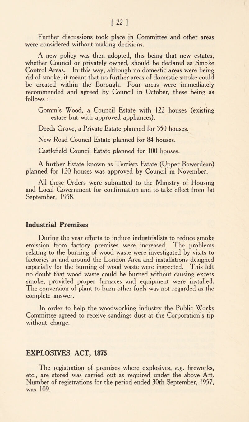 Further discussions took place in Committee and other areas were considered without making decisions. A new policy was then adopted, this being that new estates, whether Council or privately owned, should be declared as Smoke Control Areas. In this way, although no domestic areas were being rid of smoke, it meant that no further areas of domestic smoke could be created within the Borough. Four areas were immediately recommended and agreed by Council in October, these being as follows :— Gomm’s Wood, a Council Estate with 122 houses (existing estate but with approved appliances). Deeds Grove, a Private Estate planned for 350 houses. New Road Council Estate planned for 84 houses. Castlefield Council Estate planned for 100 houses. A further Estate known as Terriers Estate (Upper Bowerdean) planned for 120 houses was approved by Council in November. All these Orders were submitted to the Ministry of Housing and Local Government for confirmation and to take effect from 1st September, 1958. Industrial Premises During the year efforts to induce industrialists to reduce smoke emission from factory premises were increased. The problems relating to the burning of wood waste were investigated by visits to factories in and around the London Area and installations designed especially for the burning of wood waste were inspected. This left no doubt that wood waste could be burned without causing excess smoke, provided proper furnaces and equipment were installed. The conversion of plant to burn other fuels was not regarded as the complete answer. In order to help the woodworking industry the Public Works Committee agreed to receive sandings dust at the Corporation’s tip without charge. EXPLOSIVES ACT, 1875 The registration of premises where explosives, e.g. fireworks, etc., are stored was carried out as required under the above Act. Number of registrations for the period ended 30th September, 1957, was 109.