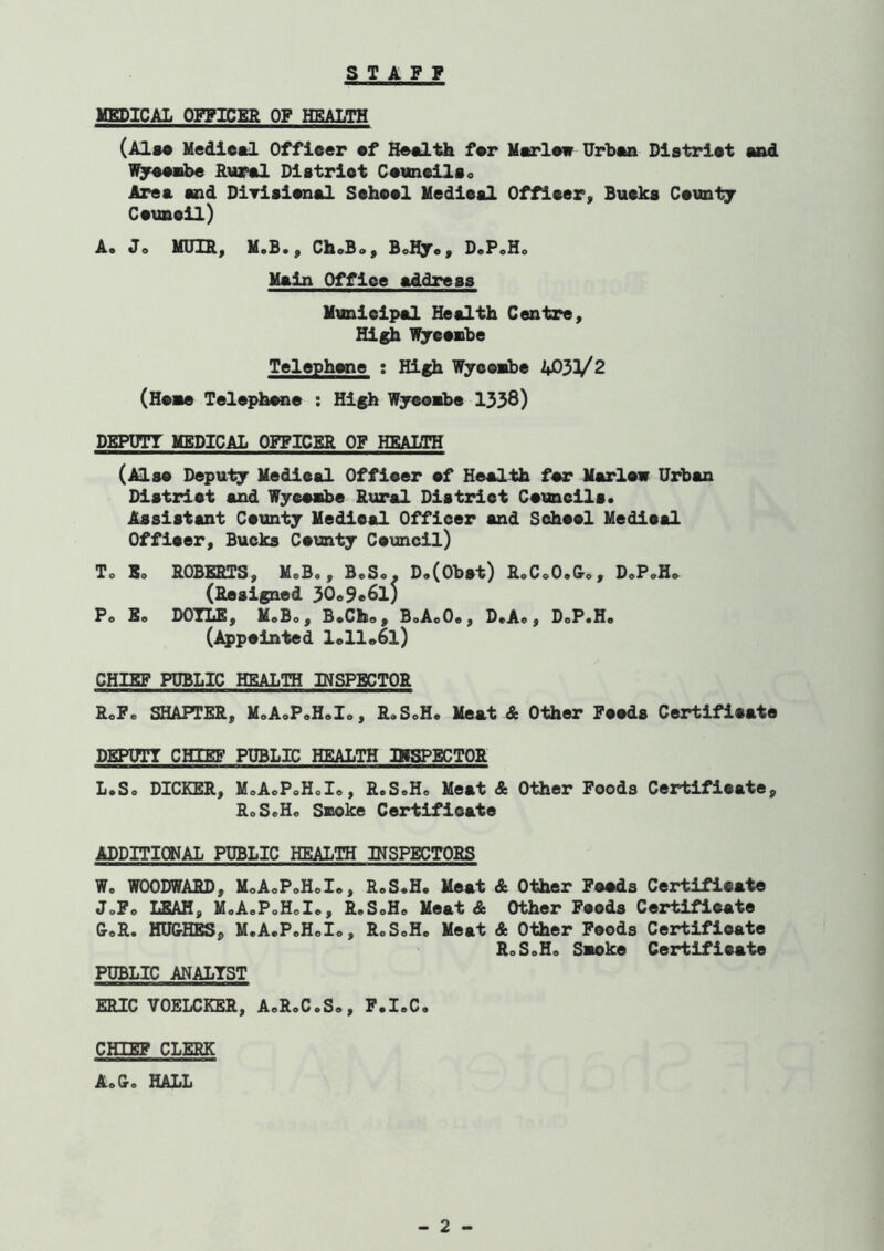 S T A F P MEDICAL OFFICER OF HEALTH (Also Mediesl Officer of Eeolth for Mu'low Urboa Dlstriot sad l^ooobe Rurol Dlstriot CouneilSo Ares and Diyisionsl Sohool Mediesl Offloer, Busks Countj Couneil) A. Jo MUm, M.B., ChoBo, BoBjoy DoP»Ho Main Office address Munleipsl Ifeslth Centre, High l^ooBbe Telephwie : Hlfh Wycoiibe 4033/2 (Hoae Tel^c^bone : High Wjsoabo 1338) DEPCTT MEDICAL OFFICER OF HEALTH (Also Depuly Medical Officer of Health for Marlow Urban Dlstriot and Wyeoabe Rural District Councils* Assistant Coiinty Medical Officer and Sohool Medical Offlcery Bucks County Council) To Bo ROBERTS, MoB,, BoS«. D,(0bst) RoCoO.&c, DoPoHo (Resigned 30o9«6l) Pe Ee DOTLE, MoBo , B*Cllo , BoAoOe, D*Ae , DoP«Ho (Appointed loll»6l) CHIEF PUBLIC HEALTH INSPECTOR RoF. SHAFFER, MoAoPoH*!*, RoSoH. Meat & Other Foods Certificate DEPDTT CHIEB' PUBLIC HEALTH IKSPECTOR L.So DICKER, MoAoPoHoIo, R.SoH* Meat & Other Poods Certificate, RoSoHo SBoke Certificate ADDITICNAL PUBLIC HEALTH INSPECTORS We WOODWARD, MoAcPoHoIe, RoS.H. Meat & Other Poods Certificate JoFo lEAH, M.AePoHoIe, ReSoHo Meat & Other Foods Certificate CoR. HU&HES, M.A.PoHoIo, RoSoHc Meat & Other Poods Certificate RoSoHo Swoke Certificate PUBLIC ANALYST ERIC VOELCKER, AoRoC.S*, P.I.C. CHIEF CLERK AeC. HALL