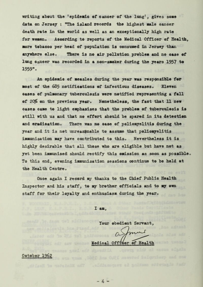 inciting ab»ut the epideale ef eaneer of the lung\ giwes seae data on Jeraey i TThe island reeoz^s the highest aale @an®er death rate in the world as well as an exceptionally high rate for woven« At cording to reports of the Medical Officer of Health, ■ore tobacco per head of population is consuned in Jersey than anywhere else* There is no air pollution problem and no case ef lung Cancer was recordedi in a non°°saaker during the years 1937 to 1959% An epideaic ef neasles during the year was responsible for ■ost of the 685 notifications of infectious diseases* EleTen cases, of pulaonary tuberciilesis were notified representing a fall of 20^ on the preTious year* Nonetheless^, the fact that 11 new oases case to light eiQ)ha8ises that the problsa of tuberculosis is still with us and that no effort should be spared in its detection and eradicationo There was no case of poliomyelitis dixring the year and it is not imreasfnable to assume that poliomyelitis immunisation may hare contributed to this* Nerertheless it is highly desirable that all these who are eligible but hare not as yet been immunised should rectify this omission as soon as possible * To this end, eTening immunisation sessions continue to be held at the Health Centre* Onto again I record thanks to the Chief Public Health Inspector and his staffs, to my brother officials and to mj own staff for their loyalty and enthusiasm during the year* I am. Tour obedient Servant, Medical October 1962