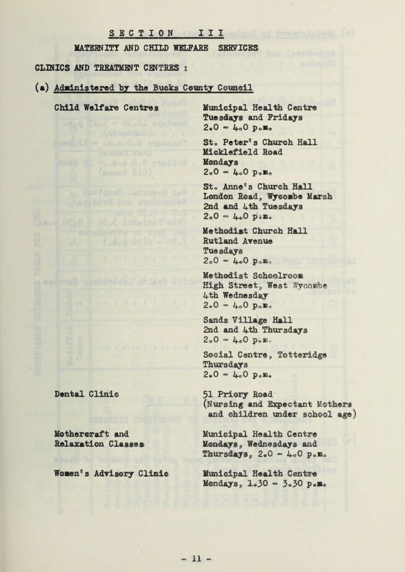 MATEBNITT AND CHILD WELPABE SEHPICES CLINICS AND TREATMBJT CINTBES s (a) Adalnlstered by the Bucks County Counell Child Welfare Centres Municipal Health Centre Tuesdajs and Fridajs 2«0 “* ifoO PoSe Sto Peters’s Church Hall Micklefield Bead Mondays 2e0 “• if.oO PoBo Sto Anne^s Church Hall London Bead, Wjeoabe Marsh 2nd and ifth Tuesdays 2o0 ° 4e0 piB. Methodiat Church Hall Butland Arenue Tuesdays 2o0 » 4«0 PoBe Methodist SchoolrooB High Street, West ?/;ycoiibe 4th Wednesday 2c0  4o0 PoBc Sands Village Hall 2nd and 4th[ Thursdays 2o0 - 4o0 Pellf. Social Centre, Totteridge Thursdays 2«0 “ 4o0 poB« Dental Clinic 51 Priory Hoad (Nursing and Esqpectant Mothers and children under school age) Mothereraft and Municipal Health Centre Belazation Classes Mondays, Wednesdays and Thursdays, 2«0 » 4o0 poBo WoBen''s AdTisory Clinic Municipal Health Centre Mondays, 1«’30 3*30 p<.»o