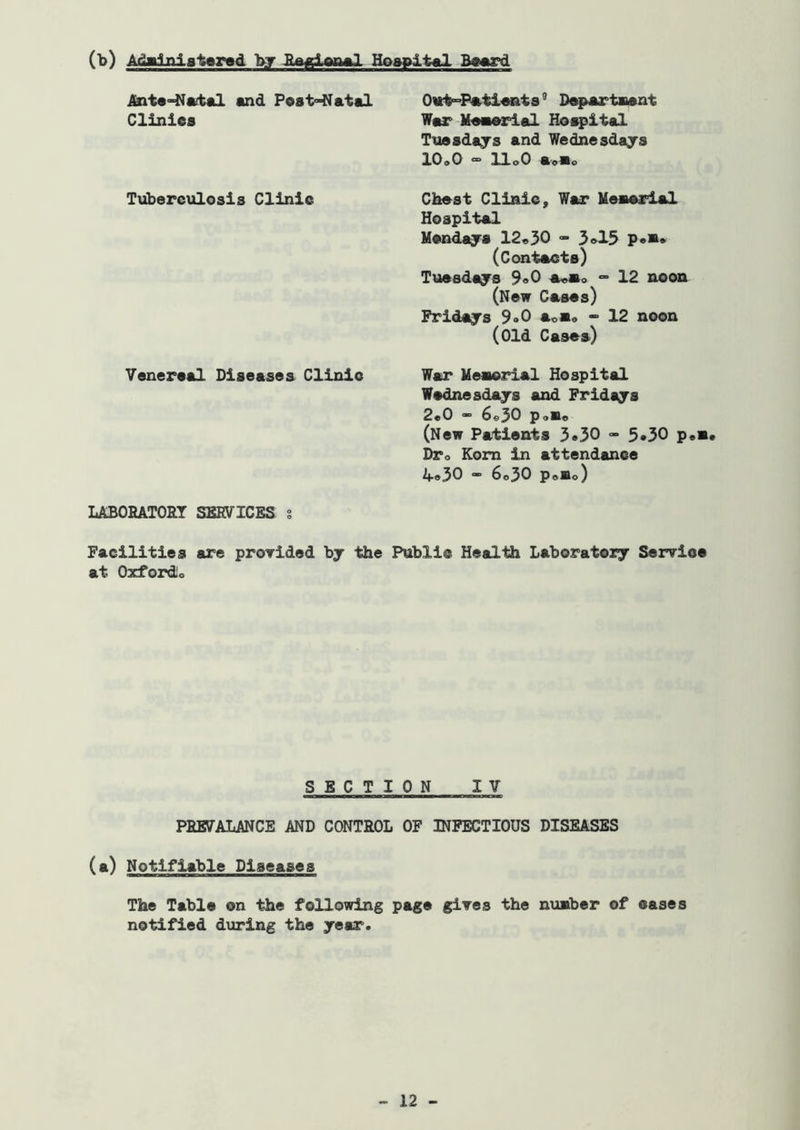 (b) Ad»1niatersd bar Bflglwl Hoapit€tl B—rd Ant«-Nftital and Po8t<-Natal ^ D^partnant Cliniea War Maaarial Hoapital Tuaadajs and Wednesdays lOoO “ UoO a'9Bo Txiberculosis Clinic Chast Clinic, War Meaarial Hospital Mandaja 12*30 - 3»15 p*** (Contacts) Tuesdays 9«0 a«»o 12 noon (New Cases) Fridays 9<>0 aoa» • 12 noon (Old Cases) Venereal Diseases Clinic War Meaorial Hospital Wednesdays and Fridays 2*0 - 6*30 p<,«* (New Patients 3*30 - 5*30 p*a* DTo Kom in attendance if®30 • 6*30 Polio) LABOHATORT SKEVICBS s Facilities are proTided by the Public Health Laboratory Serrice at Oxfordio SECTION IV PBE7ALANCE AND CONTROL OF INFECTIOUS DISEASES (a) Notifiable Diseases The Table on the following page gives the nimber of oases notified during the year.