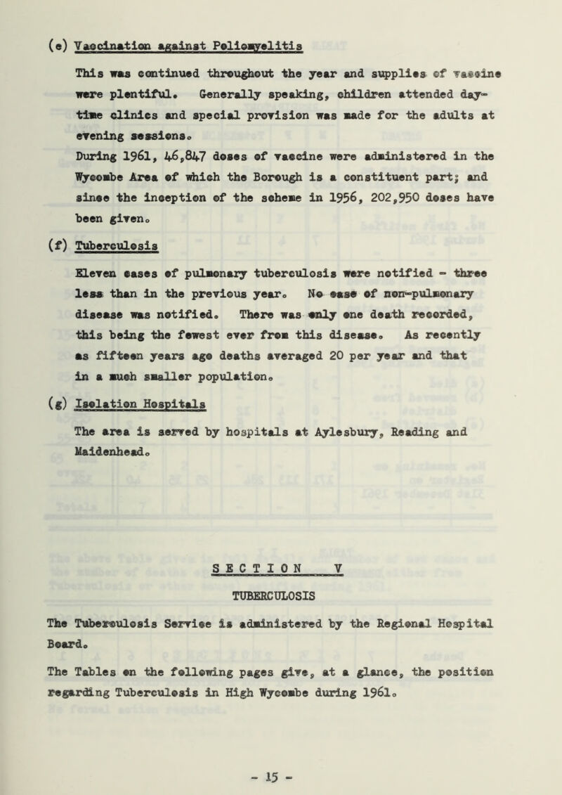 (e) Yaoclnatlop P^llpaylltis This was continued throug^oizt the jeer end s\Q>plie3 ef 'fatcine were plentiful* Generally speaking, children attended day°° tiwe clinics and special prorlsion was wade for the adults at erenlng sessions* Diirlng 1961, 46,847 doses of raecine were adwinistered in the l^cowbe Area ef idiich the Borough is a constituent part| and since the inception of the sehewe in 1936, 202,930 doses have been giweno (f) Tuberculosis Eleren cases of pulwonaiy tuberculosis were notified -> three less than in the previous yearo No case of non-pulsionary disease was notified* There was cnly one death recorded, this being the fewest ever from this disease* As recently as fifteen years ago deaths averaged 20 per year and that in a auch saaHer population* (f) Isolation Hospitals The area is served by hospitals at Aylesbury, Reading and Raidenheado SECTION V TUBERCULOSIS The Tuberculosis Service is adsdnistered by the Regional Hospital Beard* The Tables on the following pages give, at a glance, the position regarding Tuberculosis in High Wycowbe during 1961*