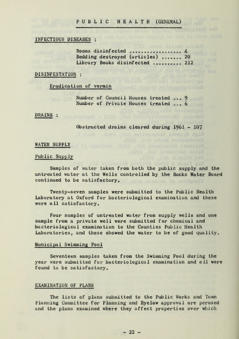 PUBLIC HEALTH (GENERAL) INFECTIOUS DISEASES : Rooms disinfected 4- Bedding destroyed (articles) ooo«.., 20 Library Books disinfected ,eoo.,..oo 212 DISINFESTATION ; Eradication of vermin Number of Council Houses treated .e» 9 Number of Private Houses treated oo. 6 DRAINS : Obstructed drains cleared during I96I - IO7 WATER SUPPLY Public Supply Samples of water taken from both the public supply and the untreated water at the Wells controlled by the Bucks Water Board continued to be satisfactory. Twenty-seven samples were submitted to the Public Health Laboratory at Oxford for bacteriological examination and these were all satisfactory. Four samples of untreated water from supply wells and one sample from a private well were submitted for chemical and bacteriological examination to the Counties Public Health Laboratories, and these showed the water to be of good quality. Municipal Swimming Pool Seventeen samples taken from the Swimming Pool during the year were submitted for bacteriological examination and all were found to be satisfactory. EXAMINATION OF PLANS The lists of plans submitted to the Public Works and Town Planning Committee for Planning and Byelaw approval are perused and the plans examined where they affect properties over which