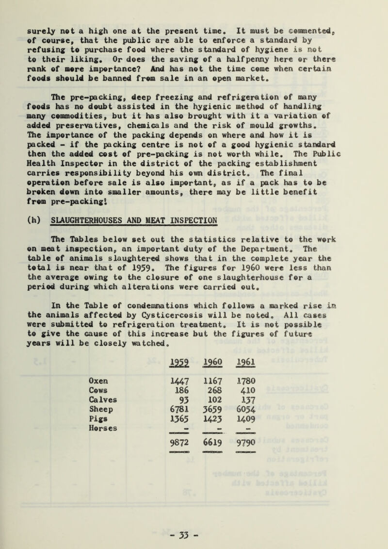 surely net a high one at the present time. It must be cemmentedp ef course, that the public are able to enforce a standard by refusing to purchase food where the standard of hygiene is not to their liking. Or does the saving of a halfpenny here or there rank of more importance? And has not the time come when certain foods should be banned from sale in an open market. The pre-packing, deep freezing and refrigeration of many foods has no doubt assisted in the hygienic method of handling mai\y commodities, but it has also brought with it a variation of added preservatives, chemicals and the risk of mould growths. The importance of the packing depends on where and how it is packed - if the packing centre is not of a good hygienic standard then the added cost of pre-packing is not worth while. The Public Health Inspector in the district of the packing establishment carries responsibility beyond his own district. The final operation before sale is also important, as if a pack has to be broken down into smaller amounts, there may be little benefit from pre-packingi (h) SUUGHTERHOUSES AND MEAT INSPECTION The Tables below set out the statistics relative to the work on meat inspection, an important duty of the Department. The table of animals slaughtered shows that in the complete year the total is near that of 1959* The figures for i960 were less than the average owing to the closure of one slaughterhouse for a period during which alterations were carried out. In the Table of condemnations which follows a marked rise in the animals affected by Cysticercosis will be noted. All cases were submitted to refrigeration treatment. It is not possible to give the cause of this increase but the figures of future years will be closely watched. 1959 1260 1961 Oxen 1447 1167 1780 Cows 186 268 410 Calves 93 102 137 Sheep 6781 3659 6054 Pigs 1365 1423 1409 Horses 9872 6619 9790
