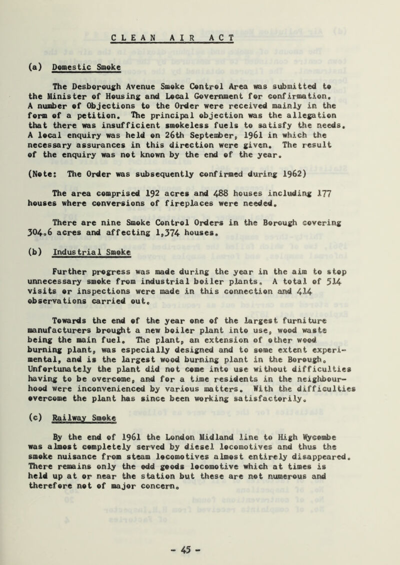 CLEAN AIR AC T (a) Domestic Smoke The Desborough Avenue Smoke Control Area was submitted to the Minister of Housing and Local Government for confirmation, A number of Objections to the Order were received mainly in the form of a petition. The principal objection was the allegation that there was insufficient smokeless fuels to satisfy the needs, A local enquiry was held on 26th September, 1961 in which the necessary assurances in this direction were given. The result of the enquiry was not known by the end of the year, (Note: The Order was subsequently confirmed during 1962) The area comprised 192 acres and 438 houses including 177 houses where conversions of fireplaces were needed. There are nine Smoke Control Orders in the Borough covering 304*6 acres and affecting 1,374 houses, (b) Industrial Smoke Further progress was made during the year in the aim to stop unnecessary smoke from industrial boiler plants, A total of 514 visits or inspections were made in this connection eind 414 observations carried out. Towards the end of the year one of the largest furniture manufacturers brou^t a new boiler plant into use, wood waste being the main fuel. The plant, an extension of other wood burning plant, was especially designed and to some extent experi~ mental, and is the largest wood burning plant in the Borough, Unfortunately the plant did not come into use without difficulties having to be overcome, and for a time residents in the neighbour- hood were inconvenienced by various matters. With the difficulties overcome the plant has since been working satisfactorily, (c) Railway Smoke By the end of I96I the London Midland line to High %combe was almost completely served by diesel locomotives and thus the smoke nuisance from steam locomotives almost entirely disappeared. There remains only the odd goods locomotive which at times is held up at or near the station but these are not numerous and therefore not of major concern.