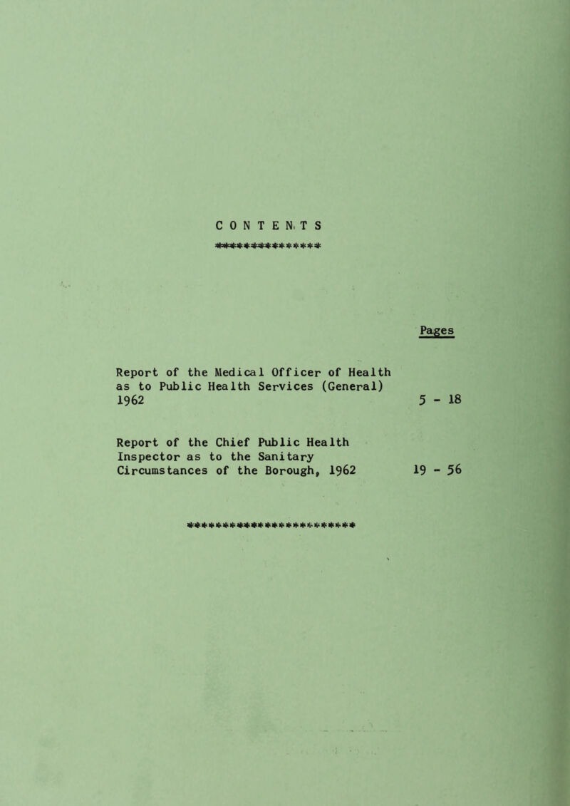 CONTENTS Pages Report of the Medical Officer of Health as to Public Health Services (General) 1962 5-18 Report of the Chief Public Health Inspector as to the Sanitary Circumstances of the Borough, 1962 19 - 56 Ki 4 111 4^ )t< ||< It'* If^ >t> )l-K< )(> 4-Hi *