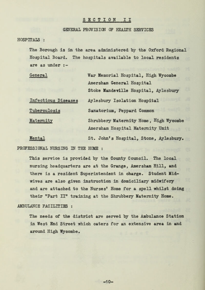 GENERAL PROVISION OF HEALTH SERVICES HOSPITALS : The Borough is in the area administered hy the Oxford Regional Hospital Board. The hospitals availahle to local residents are as ■under i- General War Memorial Hospital, High Wycomhe Amersham General Hospital Stoke Mandeville Hospital, Aylesbury Infectious Diseases Tuberculosis Maternity Mental Aylesbury Isolation Hospital Sanatorium, Peppard Common Shrubbery Maternity Home, High Wycombe Amersham Hospital Maternity Unit St. John*s Hospital, Stone, Aylesbury* PROFESSIONAL NURSING IN THE HOME : This service is provided by the County Council. The local nursing headquarters are at the Grange, Amersham Hill, and there is a resident Superintendent in charge. Student Mid- wives are also given instruction in domiciliary midwifery and are attached to the Nurses* Home for a spell whilst doing their Part II training at the Shrubbery Maternity Home. AMBULANCE FACILITIES : The needs of the district are served by the Ambulance Station in West Ehd Street which caters for an extensive area in and aroxmd High Wycombe. -10-