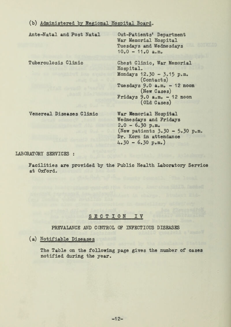 (b) Administered by Regional Hospital Board. Ante-Natal and Post Natal Tuberculosis Clinic Venereal Diseases Clinic Out-Patients* Department War Memorial Hospital Tuesdays and Wednesdays 10o0 - 11*0 a*mo Chest Clinic, War Memorial Hospital. Mondays 12.30 - 3«15 p.m, (Contacts) Tuesdays 9«0 a^m* - 12 noon (New Cases) Fridays 9.0 a.m® - 12 noon (Old Cases) War Memorial Hospital Wednesdays and Fridays 2,0 - 6,30 Peffi, (New patients 3.30 - 5.30 p.m. Dr. Kom in attendance 4.30 - 6,30 p,m.) LABORATORY SERVICES ; Facilities are provided by the Public Health Laboratory Service at Oxford. SECTION IV PREVALANCE AND CONTROL OP INFECTIOUS DISEASES (a) Notifiable Diseases The Table on the following page gives the number of cases notified during the year. -12-