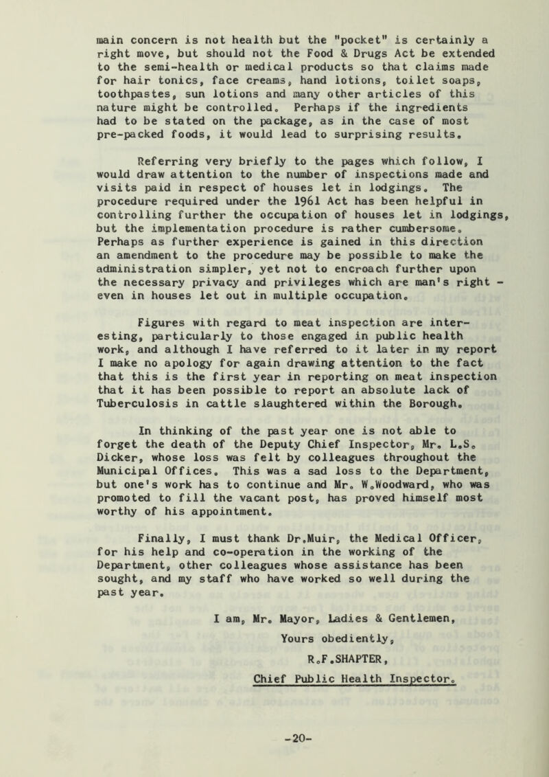 main concern is not health but the pocket” is certainly a right move, but should not the Food & Drugs Act be extended to the semi-health or medical products so that claims nu-ide for hair tonics, face creams, hand lotions, toilet soaps, toothpastes, sun lotions and many other articles of this nature might be controlled. Perhaps if the ingredients had to be stated on the package, as in the case of most pre-packed foods, it would lead to surprising results. Referring very briefly to the pages which follow, I would draw attention to the number of inspections made and visits paid in respect of houses let in lodgings. The procedure required under the 1961 Act has been helpful in controlling further the occupation of houses let in lodgings, but the implementation procedure is rather cumbersome. Perhaps as further experience is gained in this direction an amendment to the procedure may be possible to make the administration simpler, yet not to encroach further upon the necessary privacy and privileges which are man's right - even in houses let out in multiple occupation. Figures with regard to meat inspection are inter- esting, particularly to those engaged in public health work, and although I have referred to it later in my report 1 make no apology for again drawing attention to the fact that this is the first year in reporting on meat inspection that it has been possible to report an absolute lack of Tuberculosis in cattle slaughtered within the Borough, In thinking of the past year one is not able to forget the death of the Deputy Chief Inspector, Mr, L,So Dicker, whose loss was felt by colleagues throughout the Municipal Offices, This was a sad loss to the Department, but one's work has to continue and Mr, W,Woodward, who was promoted to fill the vacant post, has proved himself most worthy of his appointment. Finally, I must thank Dr.Muir, the Medical Officer, for his help and co-operation in the working of the Department, other colleagues whose assistance has been sought, and my staff who have worked so well during the past year. 1 am, Mr, Mayor, Ladies & Gentlemen, Yours obediently, R,F,SHAPTER, Chief Public Health Inspector. -20-
