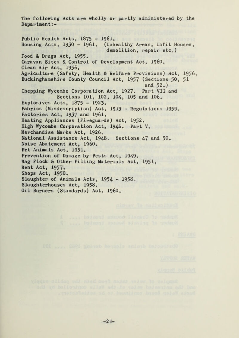 The following Acts are wholly or partly administered by the Department Public Health Acts, 1875 - 1961. Housing Acts, 1930 - 1961, (Unhealthy Areas, Unfit Houses, demolition, repair etc.) Food & Drugs Act, 1955* Caravan Sites & Control of Development Act, I960, Clean Air Act, 1956* Agriculture (Safety, Health & Welfare Provisions) Act, 1956, Buckinghamshire County Council Act, 1957 (Sections 50, 51 and 52.) Chopping Wycombe Corporation Act, 1927, Part VII and Sections 101, 102, 104-j 105 and 106. Explosives Acts, 1875 - 1923* Fabrics (Misdescription) Act, 1913 - Regulations 1959« Factories Act, 1937 and 1961. Heating Appliances (Fireguards) Act, 1952, High Wycombe Corporation Act, 1946. Part V, Merchandise Marks Act, 1926, National Assistance Act, 194^. Sections 47 and 50. Noise Abatement Act, I960, Pet Animals Act, 1951* Prevention of Damage by Pests Act, 1949, Rag Flock & Other Filling Materials Act, 1951. Rent Act, 1957. Shops Act, 1950, Slaughter of Animals Acts, 1954 - 1958. Slaughterhouses Act, 1958. Oil Burners (Standards) Act, i960.