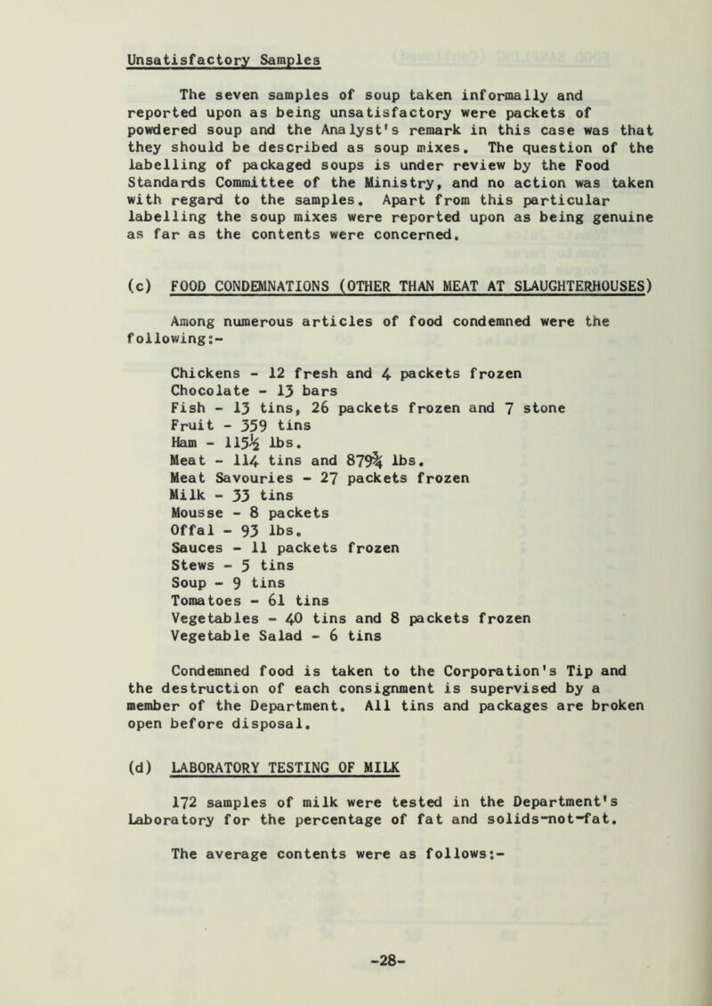 Unsatisfactory Samples The seven samples of soup taken informally and reported upon as being unsatisfactory were packets of powdered soup and the Analyst's remark in this case was that they should be described as soup mixes. The question of the labelling of packaged soups is under review by the Food Standards Committee of the Ministry, and no action was taken with regard to the samples. Apart from this particular labelling the soup mixes were reported upon as being genuine as far as the contents were concerned. (c) FOOD CONDEMNATIONS (OTHER THAN MEAT AT SLAUGHTERHOUSES) Among numerous articles of food condemned were the following:- Chickens - 12 fresh and 4 packets frozen Chocolate - 13 bars Fish - 13 tins, 26 packets frozen and 7 stone Fruit - 359 tins Ham - 115^ lbs. Meat - 114 tins and 879^ lbs. Meat Savouries - 27 packets frozen Milk - 33 tins Mousse - 8 packets Offal - 93 lbs. Sauces > 11 packets frozen Stews - 5 tins Soup - 9 tins Tomatoes - 6l tins Vegetables - 40 tins and 8 packets frozen Vegetable Salad - 6 tins Condemned food is taken to the Corporation's Tip and the destruction of each consignment is supervised by a member of the Department, All tins and packages are broken open before disposal. (d) LABORATORY TESTING OF MILK 172 samples of milk were tested in the Department's Laboratory for the percentage of fat and solids-not-fat. The average contents were as follows;- -28-