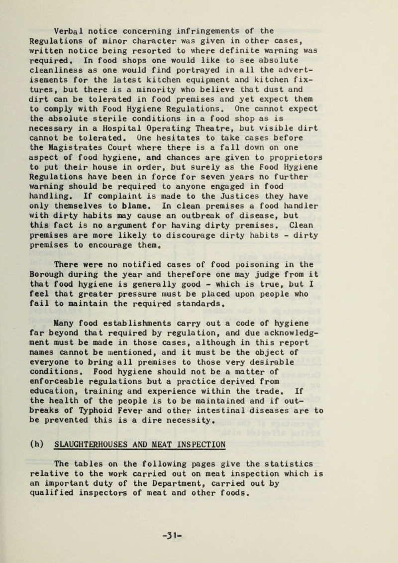 1 Verbal notice concerning infringements of the Regulations of minor character was given in other cases, written notice being resorted to where definite warning was required. In food shops one would like to see absolute cleanliness as one would find portrayed in all the advert- isements for the latest kitchen equipment and kitchen fix- tures, but there is a minority who believe that dust and dirt can be tolerated in food premises and yet expect them to comply with Food Hygiene Regulations. One cannot expect the absolute sterile conditions in a food shop as is necessary in a Hospital Operating Theatre, but visible dirt cannot be tolerated. One hesitates to take cases before the Magistrates Court where there is a fall down on one aspect of food hygiene, and chances are given to proprietors to put their house in order, but surely as the Food Hygiene Regulations have been in force for seven years no further warning should be required to anyone engaged in food handling. If complaint is made to the Justices they have only themselves to blame. In clean premises a food handler with dirty habits may cause an outbreak of disease, but this fact is no argument for having dirty premises. Clean premises are more likely to discourage dirty habits - dirty premises to encourage them. There were no notified cases of food poisoning in the Borough during the year and therefore one may judge from it that food hygiene is generally good - which is true, but I feel that greater pressure must be placed upon people who fail to maintain the required standards. Many food establishments carry out a code of hygiene far beyond that required by regulation, and due acknowledg- ment must be made in those cases, although in this report names cannot be mentioned, and it must be the object of everyone to bring all premises to those very desirable conditions. Food hygiene should not be a matter of enforceable regulations but a practice derived from education, training and experience within the trade. If the health of the people is to be maintained and if out- breaks of Typhoid Fever and other intestinal diseases are to be prevented this is a dire necessity, (h) SLAUGHTERHOUSES AND MEAT INSPECTION The tables on the following pages give the statistics relative to the work carried out on meat inspection which is an important duty of the Department, carried out by qualified inspectors of meat and other foods. -31-