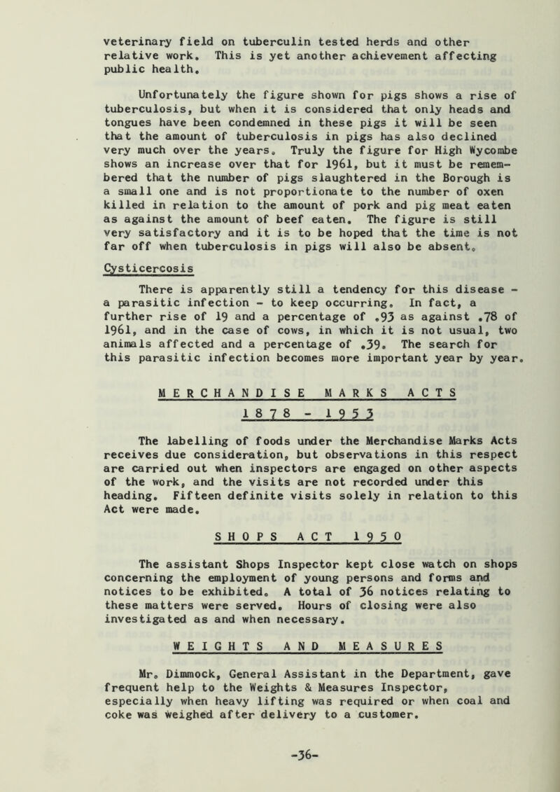 veterinary field on tuberculin tested herds and other relative work. This is yet another achievement affecting public health. Unfortunately the figure shown for pigs shows a rise of tuberculosis, but when it is considered that only heads and tongues have been condemned in these pigs it will be seen that the amount of tuberculosis in pigs has also declined very much over the years. Truly the figure for High Wycombe shows an increase over that for 1961, but it must be remem- bered that the number of pigs slaughtered in the Borough is a small one and is not proportionate to the number of oxen killed in relation to the amount of pork and pig meat eaten as against the amount of beef eaten. The figure is still very satisfactory and it is to be hoped that the time is not far off when tuberculosis in pigs will also be absent, Cysticercosis There is apparently still a tendency for this disease - a parasitic infection - to keep occurring. In fact, a further rise of 19 and a percentage of ,93 as against ,78 of 1961, and in the case of cows, in which it is not usual, two animals affected and a percentage of ,39. The search for this parasitic infection becomes more important year by year, MERCHANDISE MARKS ACTS 1878 - 1953 The labelling of foods under the Merchandise Marks Acts receives due consideration, but observations in this respect are carried out when inspectors are engaged on other aspects of the work, and the visits are not recorded under this heading. Fifteen definite visits solely in relation to this Act were made. SHOPS ACT 1930 The assistant Shops Inspector kept close watch on shops concerning the employment of young persons and forms and notices to be exhibited, A total of 36 notices relating to these matters were served. Hours of closing were also investigated as and when necessary, WEIGHTS AND MEASURES Mr, Dimmock, General Assistant in the Department, gave frequent help to the Weights & Measures Inspector, especially when heavy lifting was required or when coal and coke was Weighed after delivery to a customer. -36-
