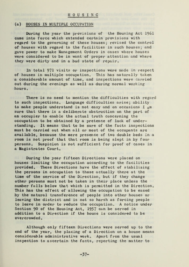HOUSING (a) HOUSES IN MULTIPLE OCCUPATION During the year the provisions of the Housing Act 1961 came into force which extended certain provisions with regard to the governing of these houses; revised the control of houses with regard to the facilities in such houses; and gave power to make Management Orders in cases where houses were considered to be in want of proper attention and where they were dirty and in a bad state of repair* In total 971 visits or inspections were made in respect of houses in multiple occupation* This has naturally taken a considerable amount of time, and inspections were carried out during the evenings as well as during normal working hours. There is no need to mention the difficulties with regard to such inspections. Language difficulties arise; ability to make people understand is not easy and on occasions I a* sure that there is a deliberate obstruction on the part of an occupier to enable the actual truth concerning the occupation to be obtained by a pretence of lack of under- standing, It means that to be sure of the facts inspections must be carried out when all or most of the occupants are available, because the mere presence of two double beds in a room is not proof that that room is being slept in by four persons. Suspicion is not sufficient for proof of cases in a Magistrates Court, During the year fifteen Directions were placed on houses limiting the occupation according to the facilities provided. These Directions have the effect of stabilising the persons in occupation to those actually there at the time of the service of the Direction, but if they change other persons must not be taken in their place unless the number falls below that which is permitted in the Direction, This has the effect of allowing the occupation to be eased by the natural transference of people into other houses or leaving the district and is not so harsh as forcing people to leave in order to reduce the occupation, A notice under Section 90 of the Housing Act, 1957 can be served in addition to a Direction if the house is considered to be overcrowded. Although only fifteen Directions were served up to the end of the year, the placing of a Direction on a house means considerable administrative work. Apart from the usual inspection to ascertain the facts, reporting the matter to -37-