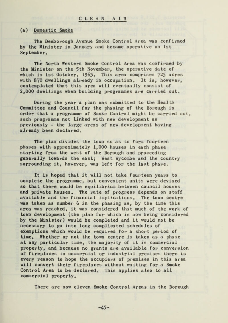 CLEAN AIR (a) Domestic Smoke The Desborough Avenue Smoke Control Area was confirmed by the Minister in January and became operative on 1st Septembero The North Western Smoke Control Area was confirmed by the Minister on the 5th November, the operative date of which is 1st October, I9639 This area comprises 725 acres with 870 dwellings already in occupation. It is, however, contemplated that this area will eventually consist of 2,000 dwellings when building programmes are carried out. During the year a plan was submitted to the Health Committee and Council for the phasing of the Borough in order that a programme of Smoke Control might be carried out, such programme not linked with new development as previously - the large areas of new development having already been declared. The plan divides the town so as to form fourteen phases with approximately 1,000 houses in each phase starting from the west of the Borough and proceeding generally towards the east; West Wycombe and the country surrounding it, however, was left for the last phase. It is hoped that it will not take fourteen years to complete the programme, but convenient units were devised so that there would be equilibrium between council houses and private houses. The rate of progress depends on staff available and the financial implications. The town centre was taken as number 6 in the phasing as, by the time this area was reached, it was considered that much of the work of town development (the plan for which is now being considered by the Minister) would be completed and it would not be necessary to go into long complicated schedules of exemptions which would be required for a short period of time. Whether or not the town centre is taken as a phase at any particular time, the majority of it is coninercial property, and because no grants are available for conversion of fireplaces in commercial or industrial premises there is every reason to hope the occupiers of premises in this area will convert their fireplaces without waiting for a Smoke Control Area to be declared. This applies also to all commercial property. There are now eleven Smoke Control Areas in the Borough ”45-