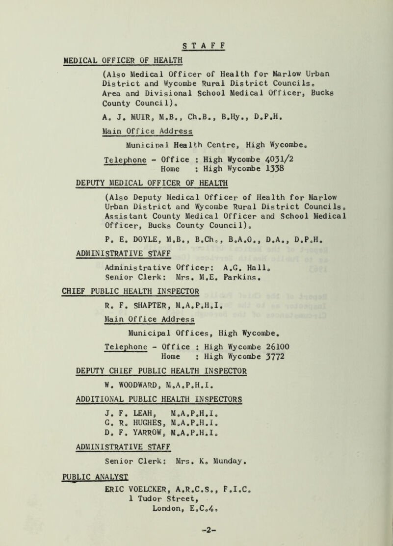 STAFF MEDICAL OFFICER OF HEALTH (Also Medical Officer of Health for Marlow Urban District and Wycombe Rural District CounciIse Area and Divisional School Medical Officer, Bucks County Counci 1)6 A. J. MUIR, M.B., Ch.B., B.Hy., D.P.H. Main Office Address Municipal Health Centre, High Wycombee Telephone - Office ; High Wycombe 4031/2 Home : High Wycombe 1338 DEPUTY MEDICAL OFFICER OF HEALTH (Also Deputy Medical Officer of Health for Marlow Urban District and Wycombe Rural District CounciIs0 Assistant County Medical Officer and School Medical Officer, Bucks County Council), P. E. DOYLE, M.B., B.Ch,, B.A.O,, D.A., D.P.H. ADMINISTRATIVE STAFF Administrative Officer: A.G. Hall, Senior Clerk: Mrs. M.E. Parkins, CHIEF PUBLIC HEALTH INSPECTOR R. F. SHAPTER, M.A.P.H.I. Main Office Address Municipal Offices, High Wycombe* Telephone - Office : High Wycombe 26100 Home : High Wycombe 3772 DEPUTY CHIEF PUBLIC HEALTH INSPECTOR W. WOODWARD, M.A.P.H.I. ADDITIONAL PUBLIC HEALTH INSPECTORS J. F. LEAH, M.A.P.H.I. G. R. HUGHES, M.A.P.H.I, D. F, YARROW, M.A.P.H.I. ADMINISTRATIVE STAFF Senior Clerk: Mrs, K, Munday, PUBLIC ANALYST ERIC VOELCKER, A.R.C.S., F.I.C. 1 Tudor Street, London, E,Co49 -2-