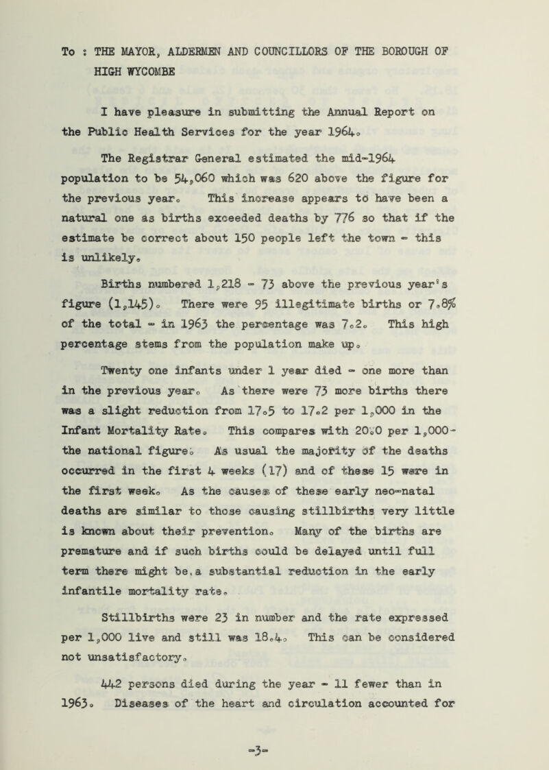 To : THE MAYOR, ALDERMEN AND COUNCILLORS OF THE BOROUGH OF HIGH WYCOMBE I have pleasiire in submitting the Annual Report on the Public Health Services for the year 1964o The Registrar General estimated the mid-1964 population to be 54j)060 which was 620 above the figure for the previous yearo This increase appears to have been a natural one as births exceeded deaths by 776 so that if the estimate be correct about I50 people left the town «» this is unlikely* Births numbered 1^218 73 above the previous year's figure (1,145)0 There were 95 illegitimate births or 798?^ of the total “ in 1963 the percentage was 7o2o This high percentage stems from the population make up* Twenty one infants under 1 year died *» one more than in the previous yearo As‘there were 73 more births there was a slight reduction from 17o5 to 17«2 per 1,000 in the Infant Mortality Rate® This compares with 20e0 per 1,000- the national figiireo As usual the majority of the deaths occurred in the first 4 weeks (l7) and of these 15 were in the first week* As the cause® of these early neo-natal deaths are similar to those causing stillbirths very little is known about their prevention* of the births are premature and if such births could be delayed until full term there might be.a substantial reduction in the early infantile mortality rate* Stillbirths were 23 in number and the rate expressed per 1,000 live and still was 18*4* This ©an be considered not unsatisfactory* 442 persons died during the year - 11 fewer than in 19630 Diseases of the heart and circulation accounted for -3