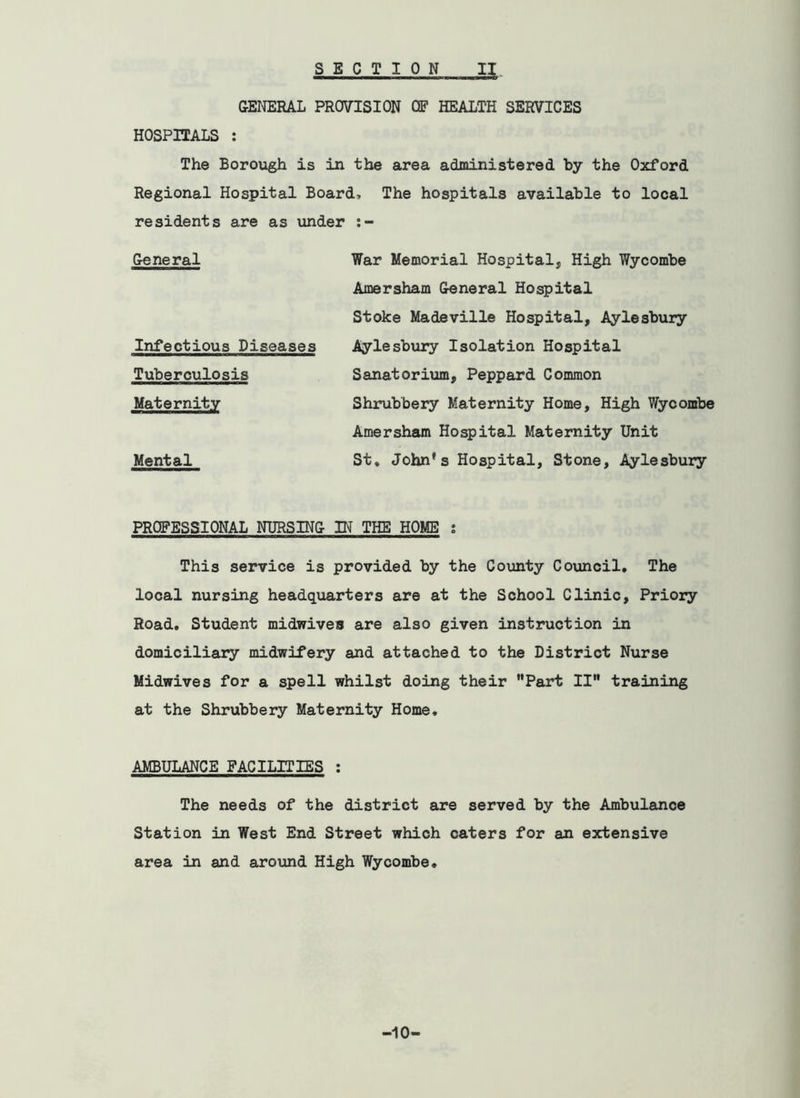 GENERAL PROVISION OF HEALTH SERVICES HOSPITALS : The Borough is in the area administered by the Oxford Regional Hospital Board7 The hospitals available to local residents are as iinder General War Memorial Hospital, High Wycombe Amersham General Hospital Stoke Madeville Hospital, Aylesbury Infectious Diseases Aylesbury Isolation Hospital Tuberculosis Sanatorium, Peppard Common Maternity Shrubbery Maternity Home, High Wycombe Amersham Hospital Maternity Unit Mental St. John's Hospital, Stone, Aylesbury PROFESSIONAL NURSING IN THE HOME s This service is provided by the County Council, The local nursing headquarters are at the School Clinic, Priory Road. Student midwives are also given instruction in domiciliary midwifery and attached to the District Nurse Midwives for a spell whilst doing their ”Part II” training at the Shrubbery Maternity Home, AMBULANCE FACILITIES : The needs of the district are served by the Ambulance Station in West End Street which caters for an extensive area in and around High Wycombe, •10