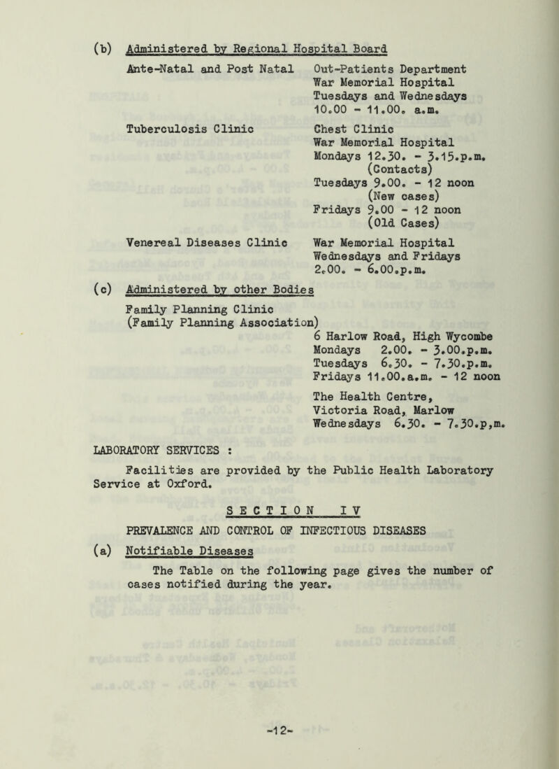 (b) Administered by Regional Hospital Board Ante-^atal and Post Natal Out-Patients Department War Memorial Hospital Tuesdays and Wednesdays 10,00 - 11,00, a,m. Tuberculosis Clinic Chest Clinic War Memorial Hospital Mondays 12,30, - 3*15.p.m. (Contacts) Tuesdays 9*00. - 12 noon (New oases) Fridays 9.00 - 12 noon (old Cases) Venereal Diseases Clinic War Memorial Hospital Wednesdays and Fridays 2t.00. - 6.00.p,m, (c) Administered by other Bodies Family Planning Clinic (Family Planning Association) 6 Harlow Road, High Wycombe Mondays 2.00, - 3*00.p.m, Tuesdays 6,30, - 7*30.p.m. Fridays ll.OO.a.m, - 12 noon The Health Centre, Victoria Road, Marlow Wednesdays 6.30. - 7.30,p,m. LABORATORY SERVICES : Facilities are provided by the Public Health Laboratory Service at Oxford. SECTION IV PREVALENCE AND CONTROL OP INFECTIOUS DISEASES (a) Notifiable Diseases The Table on the following page gives the number of cases notified during the year. -12-