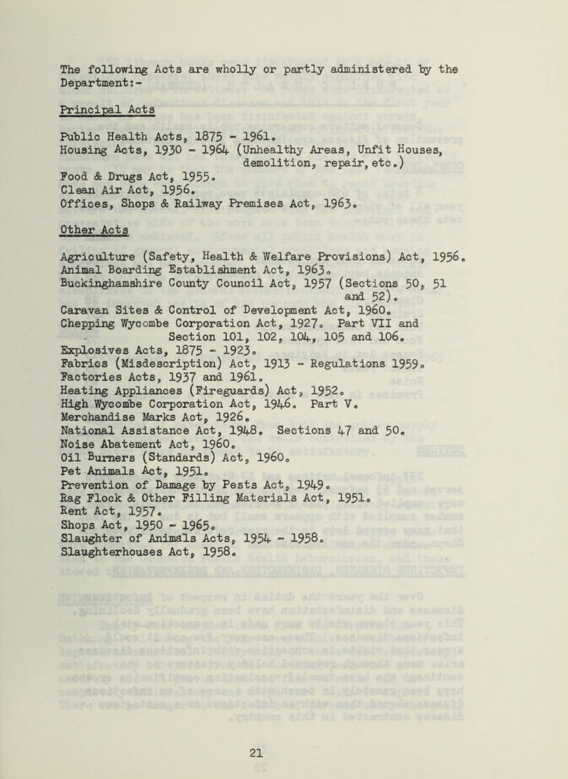 The following Acts are wholly or partly administered hy the Departmentj- Principal Acts Public Health Acts, 1875 - 1961. Housing Acts, 1930 - 19^4 (Unhealthy Areas, Unfit Houses, demolition, repair, etc.) Food & Drugs Act, 1955. Clean Air Act, 1956. Offices, Shops & Railway Premises Act, 1965. Other Acts Agriculture (Safety, Health & Welfare Provisions) Act, 1956. Animal Boarding Establishment Act, 1963. Buckinghamshire County Coimcil Act, 1957 (Sections 50, 51 and 52). Ceiravan Sites & Control of Development Act, i960. Chepping Wycombe Corporation Act, 1927. Part VII and Section 101, 102, 104, 105 and IO6. Escplosives Acts, 1875 - 1923o Fabrics (Misdescription) Act, 1913 ~ Regulations 1959. Factories Acts, 1937 and 1961, Heating Appliances (Fireguards) Act, 1952. High Wycombe Coi^oration Act, 1946. Part V. Merchandise Marks Act, 1926. National Assistance Act, 1948. Sections 47 and 50. Noise Abatement Act, i960. Oil Burners (Standards) Act, I960. Pet Animals ^t, 1951. Prevention of Damage by Pests Act, 1949. Rag Flock & Other Filling Materials Act, 1951® Rent Act, 1957. Shops Act, 1950 - 1965® Slaughter of Animals Acts, 1954 “ 1958® Slaughterhouses Act, 1958.