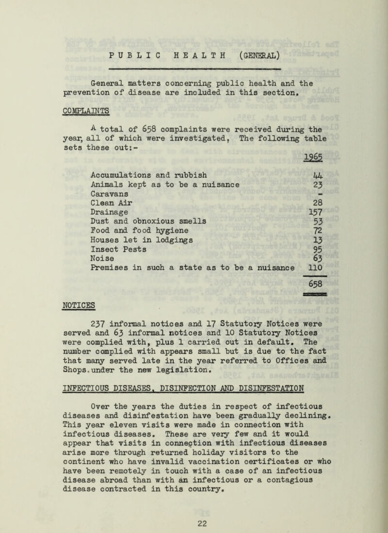 PUBLIC HEALTH (CENERAL) General matters concerning public health and the prevention of disease are included in this section, COMPLAINTS •A- total of 658 complaints were received during the year, all of which were investigated, The following table sets these outs- 12^ Accumulations and rubbish 44 Animals kept as to be a nuisance 23 Caravans Clean Air 28 Drainage 137 Dust and obnoxious smells 53 Food and food hygiene 72 Houses let in lodgings 13 Insect Pests 95 Noise 63 Premises in such a state as to be a nuisance 110 658 NOTICES 237 informal notices and 17 Statutory Notices were served and 63 informal notices and 10 Statutory Notices were complied with, plus 1 carried out in default. The number complied with appears small but is due to the fact that many served late in the year referred to Offices and Shops.under the new legislation, INFECTIOUS DISEASES. DISINFECTION AND DISINFESTATION Over the years the duties in respect of infectious diseases and disinfestation have been gradually declining. This year eleven visits were made in connection with infectious diseases. These are very few and it would appear that visits in connection with infectious diseases arise more through returned holiday visitors to the continent who have invalid vaccination certificates or who have been remotely in touch with a case of an infectious disease abroad than with an infectious or a contagious disease contracted in this country.