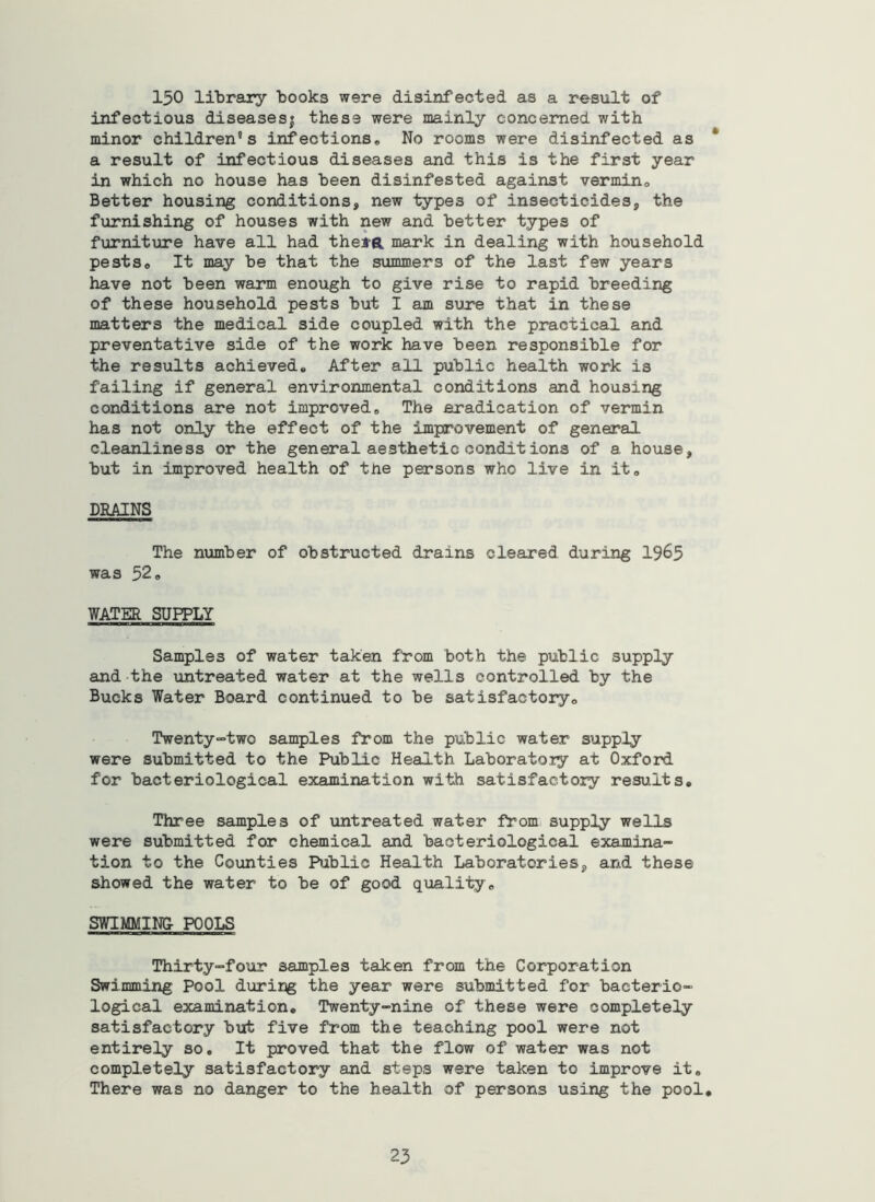 150 libreuy books were disinfected as a result of infectious diseasesj these were mainly concerned with minor children’s infectionso No rooms were disinfected as * a result of infectious diseases and this is the first year in which no house has been disinfested against vermino Better housing conditions, new types of insecticides, the furnishing of houses with new and better types of furniture have all had thei-a mark in dealing with household pestso It may be that the summers of the last few years have not been warm enough to give rise to rapid breeding of these household pests but I am sure that in these matters the medical side coupled with the practical and preventative side of the work have been responsible for the results achieved. After all public health work is failing if general environmental conditions and housing conditions are not improved. The eradication of vermin has not only the effect of the improvement of general cleanliness or the general aesthetic conditions of a house, but in improved health of the persons who live in it. DRAINS The number of obstructed drains cleared during 1965 was 52. WATER SUPPLY Samples of water taken from both the public supply and the untreated water at the wells controlled by the Bucks Water Board continued to be satisfactory. Twenty“two samples from the public water supply were submitted to the Public Health Laboratoiy at Oxford for bacteriological examination with satisfactory results. Three samples of untreated water from supply wells were submitted for chemical and bacteriological examina- tion to the Counties Public Health Laboratories, and these showed the water to be of good quality. SWIMMING POOLS Thirty-four samples taken from the Corporation Swimming Pool during the year were submitted for bacterio- logical examination. Twenty-nine of these were completely satisfactory but five from the teaching pool were not entirely so. It proved that the flow of water was not completely satisfactory and steps were taken to improve it. There was no danger to the health of persons using the pool.