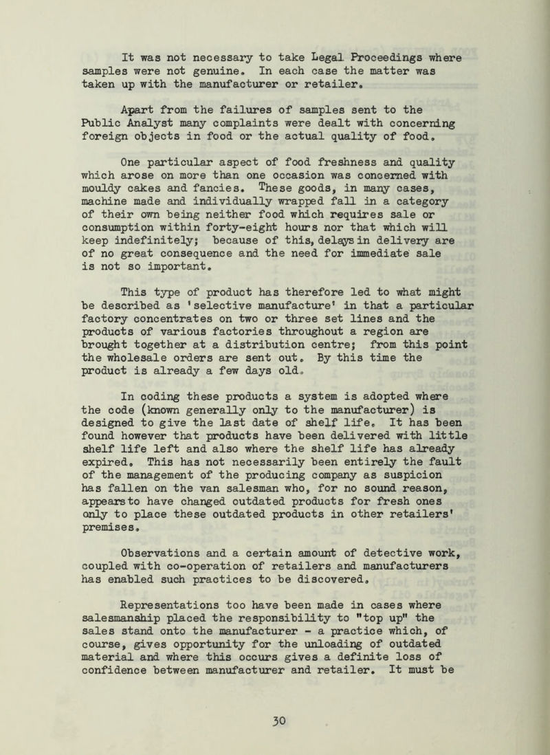 It was not necessary to take Legal Proceedings where samples were not genuine. In each case the matter was taken up with the manufacturer or retailer. Apart from the failures of samples sent to the Public Analyst many complaints were dealt with concerning foreign objects in food or the actual quality of food. One particular aspect of food freshness and quality which arose on more than one occasion was concerned with mouldy cakes and fancies. These goods, in many cases, machine made and individually wrapped fall in a category of their own being neither food which requires sale or consiamption within forty-eight hours nor that which will keep indefinitely; because of this, delays in delivery are of no great consequence and the need for immediate sale is not so important. This type of product has therefore led to what might be described as ‘selective manufacture' in that a particular factory concentrates on two or three set lines and the products of various factories throxighout a region are brought together at a distribution centre; from this point the wholesale orders are sent out. By this time the product is already a few days old. In coding these products a system is adopted where the code (known generally only to the manufacturer) is designed to give the last date of shelf life. It has been found however that products have been delivered with little shelf life left and also where the shelf life has already expired. This has not necessarily been entirely the fault of the management of the producing company as suspicion has fallen on the van salesman who, for no sound reason, appears to have changed outdated products for fresh ones only to place these outdated products in other retailers' premises. Observations and a certain amount of detective work, coupled with co-operation of retailers and manufacturers has enabled such practices to be discovered. Representations too have been made in cases where salesmanship placed the responsibility to top up the sales stand onto the manufacturer - a practice which, of course, gives opportunity for the unloading of outdated material and where this occurs gives a definite loss of confidence between manufacturer and retailer. It must be