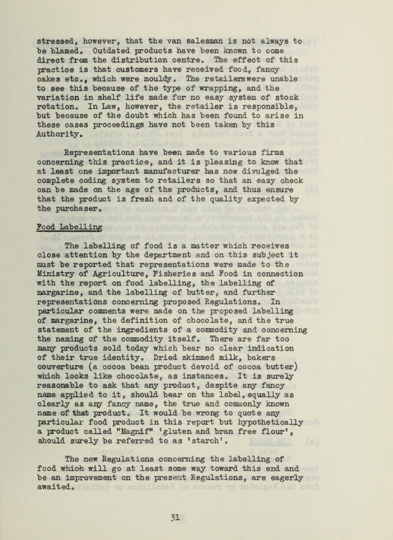 stressed, however, that the van salesman is not always to be blamede Outdated products have been known to come direct from the distribution centre. The effect of this practice is that customers have received food, fancy cakes etc., which were mouldy. The retailerswere unable to see this because of the type of wrapping, and the variation in shelf life made for no easy system of stock rotation. In Law, however, the retailer is responsible, but because of the doubt which has been found to arise in these cases proceedings have not been taken by this Authority, Representations have been made to various firms concerning this practice, and it is pleasing to know that at least one important manufacturer has now divulged the complete coding system to retailers so that an easy check can be made on the age of the products, and thus ensure that the product is fresh and of the quality expected by the purchaser. Food Labelling The labelling of food is a matter which receives close attention by the department and on this subject it must be reported that representations were made to the Ministry of Agriculture, Fisheries and Food in connection with the report on food labelling, the labelling of margarine, and the labelling of butter, and further representations concerning proposed Regulations, In particular comments were made on the proposed labelling of margarine, the definition of chocolate, and the true statement of the ingredients of a commodity and concerning the naming of the commodity itself. There are far too many products sold today which bear no clear indication of their true identity. Dried skimmed milk, bakers couverture (a cocoa bean product devoid of cocoa butter) which looks like chocolate, as instances. It is surety reasonable to ask that any product, despite any fancy name applied to it, should bear on the labe], equally as clearly as ary fancy name, the true and commonly known name of that product. It would be wrong to quote any particular food product in this report but hypothetically a product called Magnif ’gluten and bran free flour', should surely be referred to as 'starch'. The new Regulations concerning the labelling of food which will go at least some way toward this end and be an improvement on the present Regulations, are eagerly awaited.
