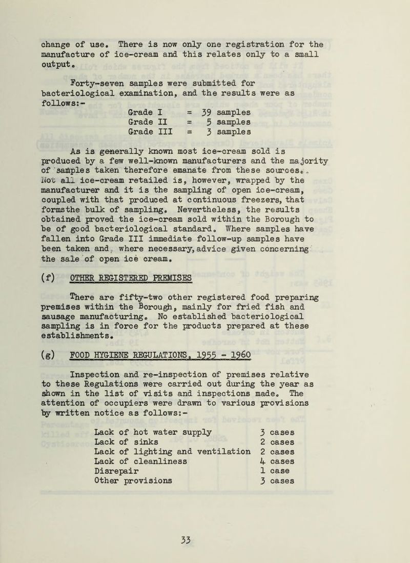 change of use. There is now only one registration for the manufacture of ice-cream and this relates only to a small output, Forty-seven samples were submitted for bacteriological examination, and the results were as follows G-rade I G-rade II G-rade III 39 samples 3 samples 3 samples As is generally knovm most ice-cream sold is produced by a few well-known manufacturers and the majority of saiJiples taken therefore emanate from these sources., Hoi; all ice-cream retailed is, however, wrapped by the manufacturer and it is the sampling of open ice-cream, coupled with that produced at continuous freezers, that formsthe bulk of sampling. Nevertheless, the results obtained proved the ice-cream sold within the Borough to be of good bacteriological standard. Where samples have fallen into Grade III immediate follow-up samples have been taken and. where necessary, advice given concerning the sale'of open ice cream, (f) OTHER REG-ISTERED PREMISES There are fifty-two other registered food preparing premises within the Borou^, mainly for fl*ied fish and sausage manufacturing. No established bacteriological sampling is in force for the products prepared at these e st ablishment s• (g) FOOD HYGIENE REGULATIONS. 1955 - I960 Inspection and re-inspection of premises relative to these Regulations were carried out during the year as shown in the list of visits and inspections made. The attention of occupiers were drawn to various provisions by written notice as followsj- Lack of hot water supply Lack of sinks Lack of lighting and ventilation Lack of cleanliness Disrepair Other provisions 3 cases 2 cases 2 cases i|. cases 1 case 3 cases