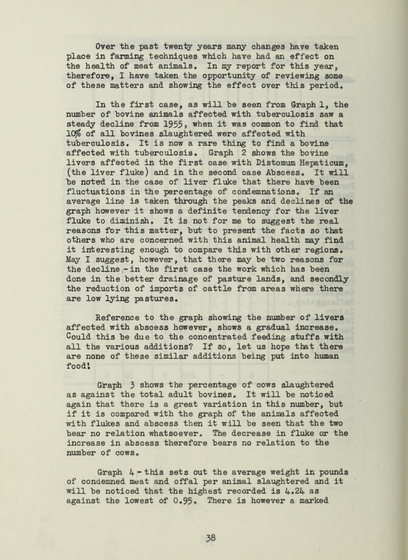 Over the past twenty years many changes have taken place in farming techniques which have had an effect on the health of meat animals. In my report for this year, therefore, I have taken the opportunity of reviewing some of these matters and showing the effect over this period. In the first case, as will he seen from Sraph 1, the number of bovine animals affected with tuberculosis saw a steady decline from 1955» when it was common to find that 10^ of all bovines slaughtered were affected with tuberculosis. It is now a rare thing to find a bovine affected with tuberculosis, G-raph 2 shows the bovine livers affected in the first case with Distomum Hepaticum, (the liver fluke) and in the second case Abscess, It will be noted in the case of liver fluke that there havfe been fluctuations in the percentage of condemnations. If an average line is taken through the peaks and declines of the graph however it shows a definite tendency for the liver fluke to diminish. It is not for me to suggest the real reasons for this matter, but to present the facts so that others who are concerned with this animal health may find it interesting enough to compare this with other regions. May I suggest, however, that there may be two reasons for the decline .-in the first case the work which has been done in the better drainage of pasture lands, and secondly the reduction of imports of cattle from areas where there are low lying pastures. Reference to the graph showing the nximber of livers affected with abscess however, shows a grad\ial increase. Could this be due to the concentrated feeding stuffs with all the various additions? If so, let us hope that there are none of these similar additions being put into human food'. G-raph 3 shows the percentage of cows slaughtered as against the total adult bovines. It will be noticed again that there is a great variation in this number, but if it is compared with the graph of the animals affected with flukes and abscess then it will be seen that the two bear no relation whatsoever. The decrease in fliike or the increase in abscess therefore bears no relation to the number of cows, G-raph 4 - this sets out the average weight in pounds of condemned meat and offal per animal slaughtered and it will be noticed that the highest recorded is 4«24 as against the lowest of 0,95* There is however a marked