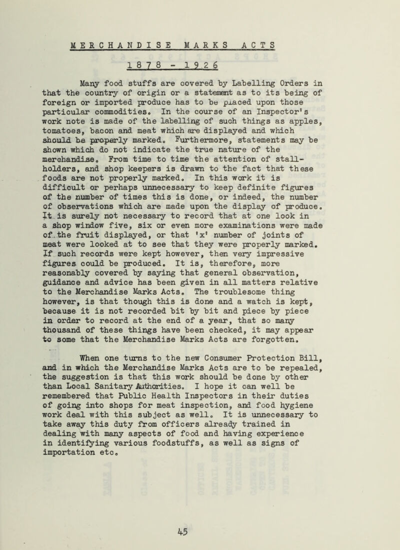 M E R CHANDISE MARKS ACTS 1878 ~ 1926 Maiiy food stuffs are covered by Labelling Orders in that the country of origin or a statement as to its being of foreign or imported produce has to be placed upon those particular commoditieso In the course of an Inspector's work note is made of the labelling of such things as apples, tomatoes, bacon and meat which are displayed and which should be properly markedo Furthermore, statements may be shown which do not indicate the true nature of the merchandise. From time to time the attention of stall- holders, and shop keepers is drawn to the fact that these foods are not properly marked. In this work it is difficult or perhaps unnecessary to keep definite figures of the number of times this is done, or indeed, the number of observations which are made upon the display of produce. It,is surely not necessary to record that at one look in a shop window five, six or even more exajninations were made of.the fruit displayed, or that 'x' number of joints of meat were looked at to see that they were properly marked. If such records were kept however, then very impressive figures could be produced. It is, therefore, more reasonably covered by saying that general observation, guidance and advice has been given in all matters relative to the Merchandise Marks Acts, The troublesome thing however, is that though this is done and a watch is kept, because it is not recorded bit by bit and piece by piece in order to record at the end of a year, that so many thousand of these things have been checked, it may appear to some that the Merchandise Marks Acts are forgotten. When one turns to the new Consumer Protection Bill, and in which the Merchandise Marks Acts are to be repealed, the suggestion is that this work should be done by other than Local Sanitary Authorities, I hope it can well be remembered that Public Health Inspectors in their duties of going into shops for meat inspection, and food hygiene work deal with this subject as well. It is unnecessary to take away this duty from officers already trained in dealing with many aspects of food and having experience in identifying various foodstuffs, as well as signs of importation etc.