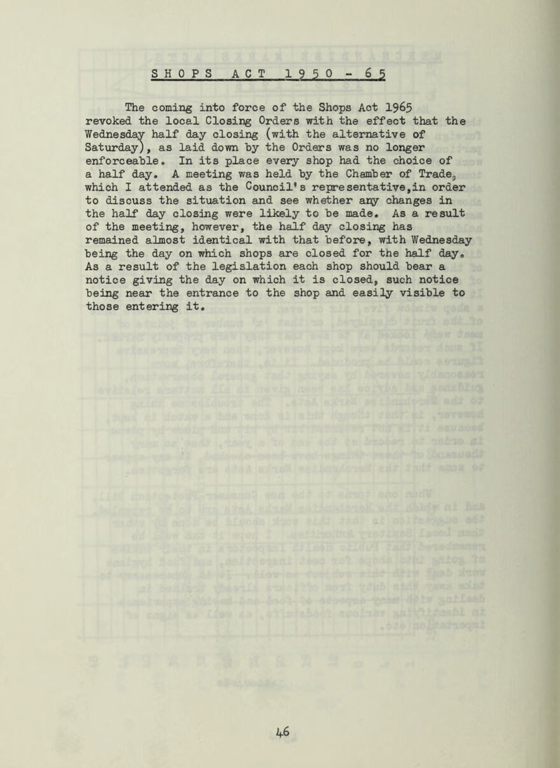 SHOPS ACT 1950 - 65 The coming into force of the Shops Act 1965 revoked the local Closing Orders with the effect that the Wednesday half day closing (with the alternative of Saturday), as laid down by the Orders was no longer enforceable. In its place every shop had the choice of a half day, A meeting was held by the Chamber of TradOj which I attended as the Council's representative,in order to discuss the situation and see whether aijy changes in the half day closing were likely to be made. As a result of the meeting, however, the half day closing has remained almost identical with that before, with Wednesday being the day on which shops are closed for the half day. As a result of the legislation each shop should bear a notice giving the day on which it is closed, such notice being near the entrance to the shop and easily visible to those entering it.