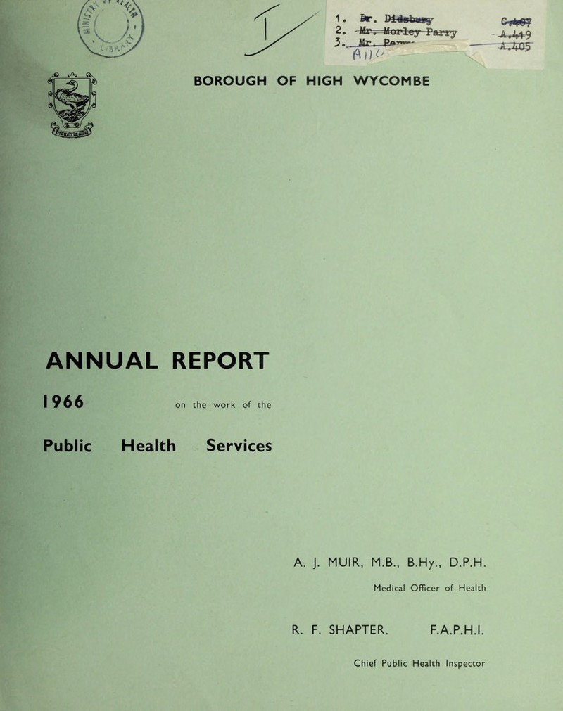 1 • dr. Dt4gbmy 2, ' Mr-.-4lorley rwi’y 3 - Mt’ Pat»i»- BOROUGH OF HIGH WYCOMBE ANNUAL REPORT I 966 on the work of the Public Health Services A. J. MUIR, M.B., B.Hy., D.P.H. Medical Officer of Health R. F. SMARTER. F.A.P.H.I. • I J^9 '-«or