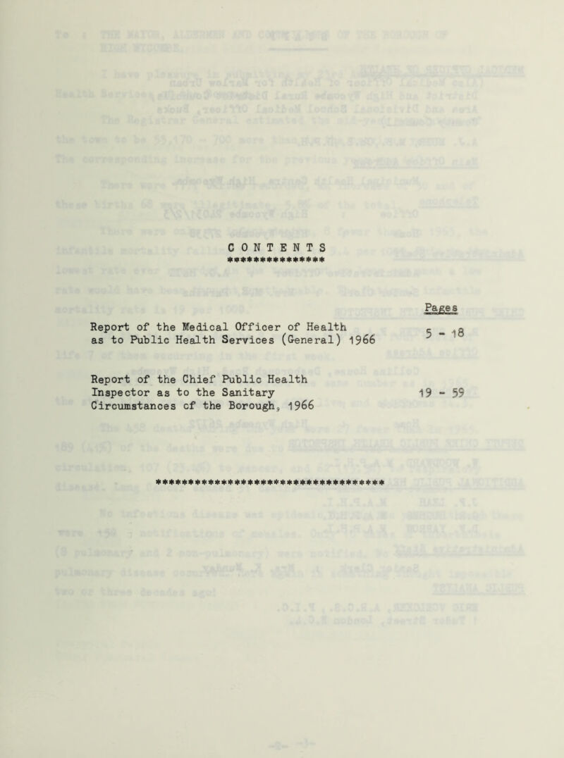 CONTENTS Hi W #41 * » » *!(> * it> * 4< if <l< Report of the Medical Officer of Health as to Public Health Services (General) 1966 Report of the Chief Public Health Inspector as to the Sanitary Circumstances cf the Borough, 1966 Pa^es 5-18 19 “ 59
