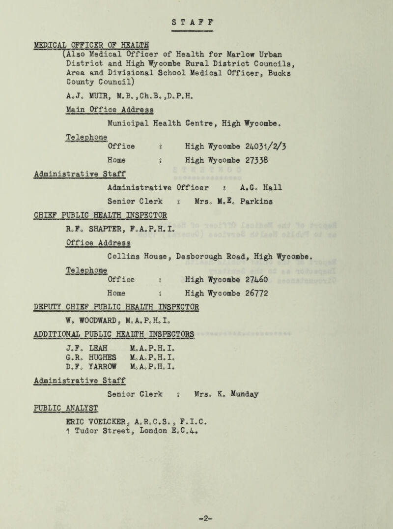STAFF MEDJCAL OFFICER OF HEALTH (Also Medical Officer of Health for Marlow Urban District and High Wycombe Rural District Councils, Area and Divisional School Medical Officer, Bucks County Council) AeJo MUIR, MoB. jChoB. jDoP.Ho Main Office Address Municipal Health Centre, High Wycombe, Office High Wycombe 24031/2/3 Home % High Wycombe 27338 Administrative Staff Administrative Officer s A.G, Hall Senior Clerk i Mrs, MaE, Parkins CHIEF PUBLIC HEALTH INSPECTOR RoFo SHAPTER, FoA.PoH.I. Office Address Collins House, Desborough Road, High Wycombe. Telephone Office i High Wycombe 274^0 Home i High Wycombe 26772 DEPUTY CHIEF PUBLIC HEALTH INSPECTOR W. WOODWARD, MoA.P.H.Io ADDITIONAL PUBLIC HEAITH INSPECTORS J.F. LEAH MoA.P.H.Io G.R, HUGHES M.AoPoH.I. D.Fo YARROW MoA.P.H.I. Administrative Staff Senior Clerk i Mrs. K. Munday PUBLIC ANALYST ERIC VOELCKER, A.RoC.S., F.I.C.
